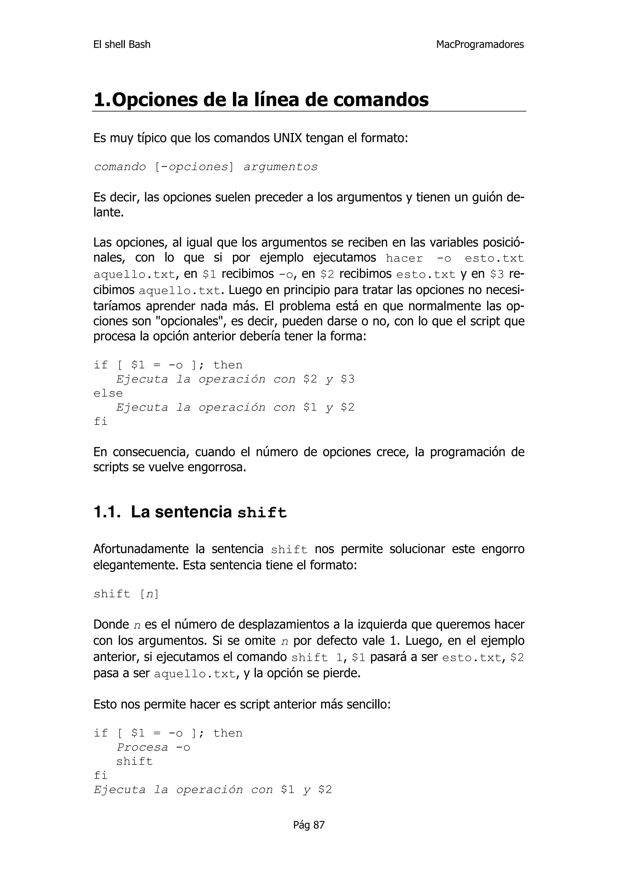 El shell Bash                                                 MacProgramadores




1. Opciones de la línea de comandos
Es muy típico que los comandos UNIX tengan el formato:

comando [-opciones] argumentos

Es decir, las opciones suelen preceder a los argumentos y tienen un guión de-
lante.

Las opciones, al igual que los argumentos se reciben en las variables posició-
nales, con lo que si por ejemplo ejecutamos hacer -o esto.txt
aquello.txt, en $1 recibimos -o, en $2 recibimos esto.txt y en $3 re-
cibimos aquello.txt. Luego en principio para tratar las opciones no necesi-
taríamos aprender nada más. El problema está en que normalmente las op-
ciones son "opcionales", es decir, pueden darse o no, con lo que el script que
procesa la opción anterior debería tener la forma:

if [ $1 = -o ]; then
   Ejecuta la operación con $2 y $3
else
   Ejecuta la operación con $1 y $2
fi

En consecuencia, cuando el número de opciones crece, la programación de
scripts se vuelve engorrosa.


1.1. La sentencia shift

Afortunadamente la sentencia shift nos permite solucionar este engorro
elegantemente. Esta sentencia tiene el formato:

shift [n]

Donde n es el número de desplazamientos a la izquierda que queremos hacer
con los argumentos. Si se omite n por defecto vale 1. Luego, en el ejemplo
anterior, si ejecutamos el comando shift 1, $1 pasará a ser esto.txt, $2
pasa a ser aquello.txt, y la opción se pierde.

Esto nos permite hacer es script anterior más sencillo:

if [ $1 = -o ]; then
   Procesa -o
   shift
fi
Ejecuta la operación con $1 y $2

                                    Pág 87
 