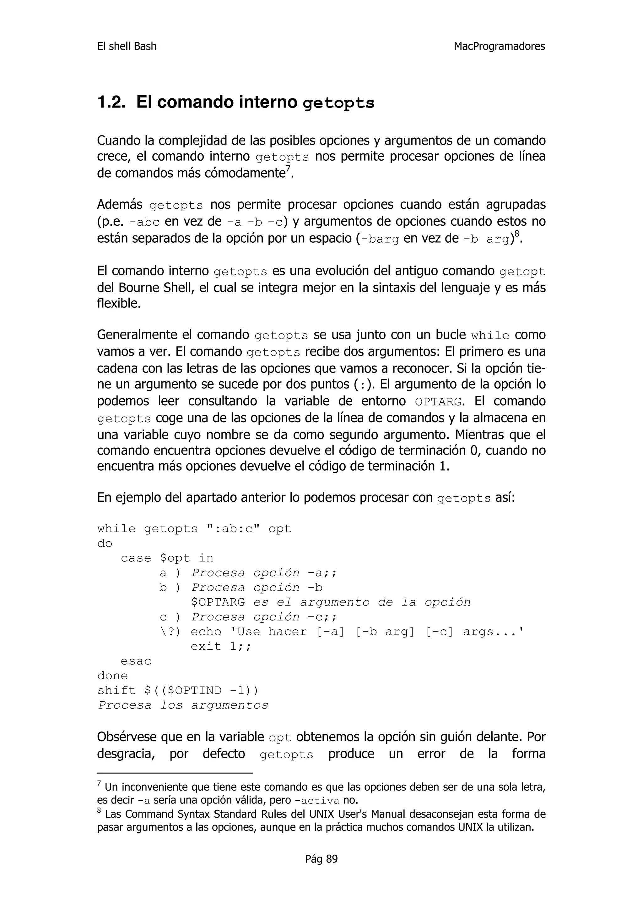 El shell Bash                                                          MacProgramadores




1.2. El comando interno getopts

Cuando la complejidad de las posibles opciones y argumentos de un comando
crece, el comando interno getopts nos permite procesar opciones de línea
de comandos más cómodamente7.

Además getopts nos permite procesar opciones cuando están agrupadas
(p.e. -abc en vez de -a -b -c) y argumentos de opciones cuando estos no
están separados de la opción por un espacio (-barg en vez de -b arg)8.

El comando interno getopts es una evolución del antiguo comando getopt
del Bourne Shell, el cual se integra mejor en la sintaxis del lenguaje y es más
flexible.

Generalmente el comando getopts se usa junto con un bucle while como
vamos a ver. El comando getopts recibe dos argumentos: El primero es una
cadena con las letras de las opciones que vamos a reconocer. Si la opción tie-
ne un argumento se sucede por dos puntos (:). El argumento de la opción lo
podemos leer consultando la variable de entorno OPTARG. El comando
getopts coge una de las opciones de la línea de comandos y la almacena en
una variable cuyo nombre se da como segundo argumento. Mientras que el
comando encuentra opciones devuelve el código de terminación 0, cuando no
encuentra más opciones devuelve el código de terminación 1.

En ejemplo del apartado anterior lo podemos procesar con getopts así:

while getopts ":ab:c" opt
do
   case $opt in
        a ) Procesa opción -a;;
        b ) Procesa opción -b
            $OPTARG es el argumento de la opción
        c ) Procesa opción -c;;
        ?) echo 'Use hacer [-a] [-b arg] [-c] args...'
            exit 1;;
   esac
done
shift $(($OPTIND -1))
Procesa los argumentos

Obsérvese que en la variable opt obtenemos la opción sin guión delante. Por
desgracia, por defecto getopts produce un error de la forma

7
  Un inconveniente que tiene este comando es que las opciones deben ser de una sola letra,
es decir -a sería una opción válida, pero -activa no.
8
  Las Command Syntax Standard Rules del UNIX User's Manual desaconsejan esta forma de
pasar argumentos a las opciones, aunque en la práctica muchos comandos UNIX la utilizan.

                                         Pág 89
 