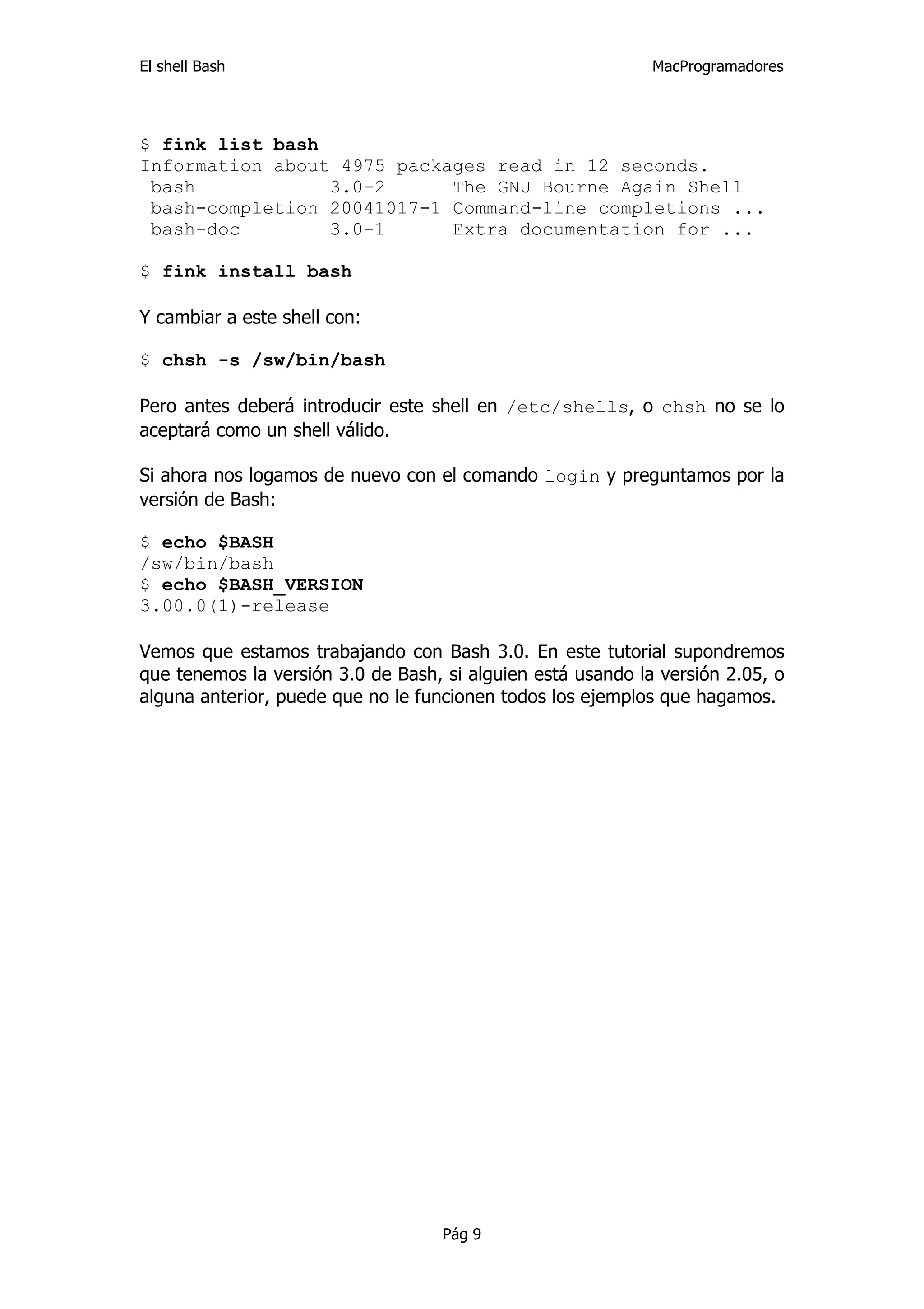 El shell Bash                                                MacProgramadores




$ fink list bash
Information about 4975 packages read in 12 seconds.
 bash            3.0-2      The GNU Bourne Again Shell
 bash-completion 20041017-1 Command-line completions ...
 bash-doc        3.0-1      Extra documentation for ...

$ fink install bash

Y cambiar a este shell con:

$ chsh -s /sw/bin/bash

Pero antes deberá introducir este shell en /etc/shells, o chsh no se lo
aceptará como un shell válido.

Si ahora nos logamos de nuevo con el comando login y preguntamos por la
versión de Bash:

$ echo $BASH
/sw/bin/bash
$ echo $BASH_VERSION
3.00.0(1)-release

Vemos que estamos trabajando con Bash 3.0. En este tutorial supondremos
que tenemos la versión 3.0 de Bash, si alguien está usando la versión 2.05, o
alguna anterior, puede que no le funcionen todos los ejemplos que hagamos.




                                    Pág 9
 