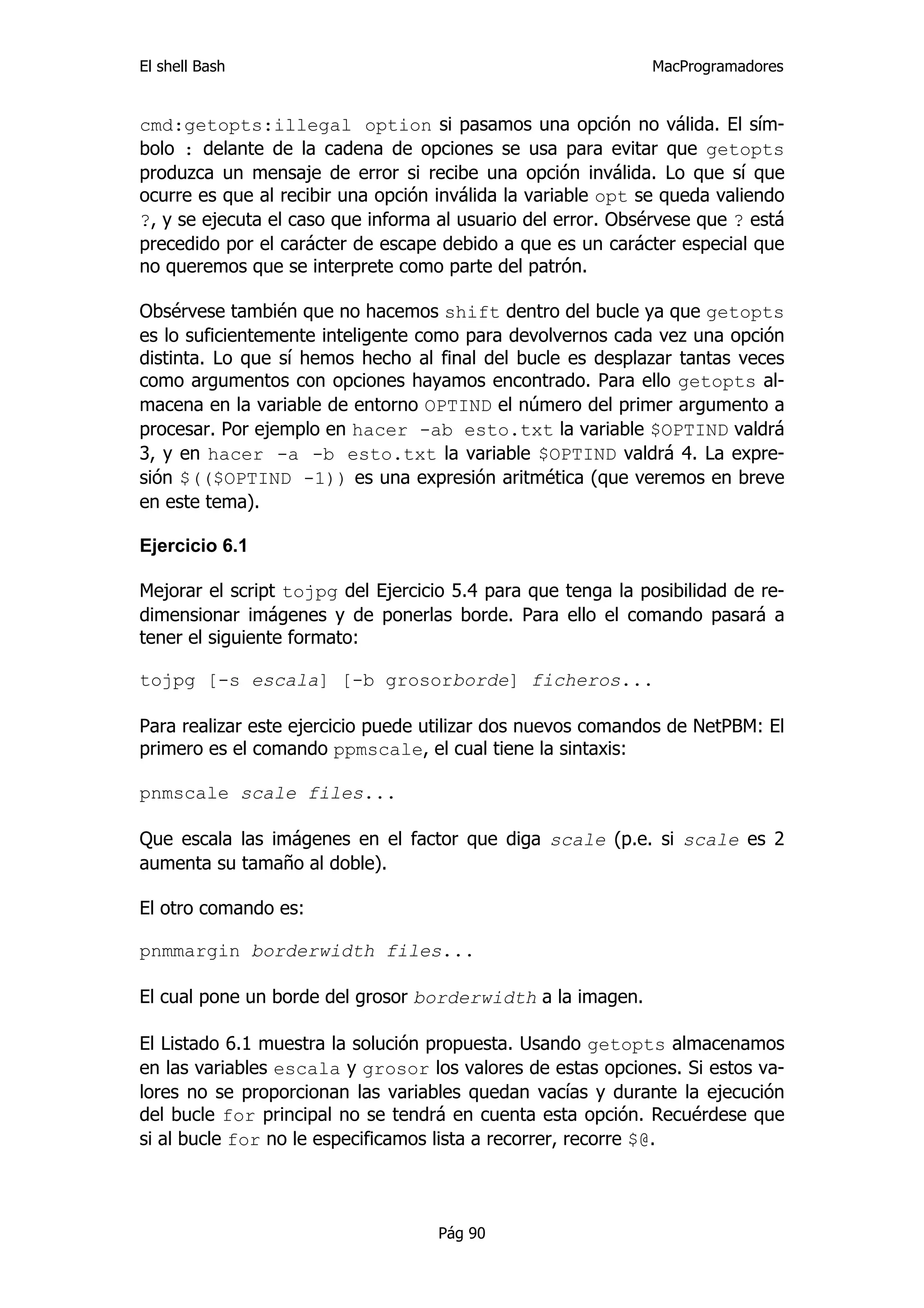 El shell Bash                                                 MacProgramadores


cmd:getopts:illegal option si pasamos una opción no válida. El sím-
bolo : delante de la cadena de opciones se usa para evitar que getopts
produzca un mensaje de error si recibe una opción inválida. Lo que sí que
ocurre es que al recibir una opción inválida la variable opt se queda valiendo
?, y se ejecuta el caso que informa al usuario del error. Obsérvese que ? está
precedido por el carácter de escape debido a que es un carácter especial que
no queremos que se interprete como parte del patrón.

Obsérvese también que no hacemos shift dentro del bucle ya que getopts
es lo suficientemente inteligente como para devolvernos cada vez una opción
distinta. Lo que sí hemos hecho al final del bucle es desplazar tantas veces
como argumentos con opciones hayamos encontrado. Para ello getopts al-
macena en la variable de entorno OPTIND el número del primer argumento a
procesar. Por ejemplo en hacer -ab esto.txt la variable $OPTIND valdrá
3, y en hacer -a -b esto.txt la variable $OPTIND valdrá 4. La expre-
sión $(($OPTIND -1)) es una expresión aritmética (que veremos en breve
en este tema).

Ejercicio 6.1

Mejorar el script tojpg del Ejercicio 5.4 para que tenga la posibilidad de re-
dimensionar imágenes y de ponerlas borde. Para ello el comando pasará a
tener el siguiente formato:

tojpg [-s escala] [-b grosorborde] ficheros...

Para realizar este ejercicio puede utilizar dos nuevos comandos de NetPBM: El
primero es el comando ppmscale, el cual tiene la sintaxis:

pnmscale scale files...

Que escala las imágenes en el factor que diga scale (p.e. si scale es 2
aumenta su tamaño al doble).

El otro comando es:

pnmmargin borderwidth files...

El cual pone un borde del grosor borderwidth a la imagen.

El Listado 6.1 muestra la solución propuesta. Usando getopts almacenamos
en las variables escala y grosor los valores de estas opciones. Si estos va-
lores no se proporcionan las variables quedan vacías y durante la ejecución
del bucle for principal no se tendrá en cuenta esta opción. Recuérdese que
si al bucle for no le especificamos lista a recorrer, recorre $@.




                                    Pág 90
 