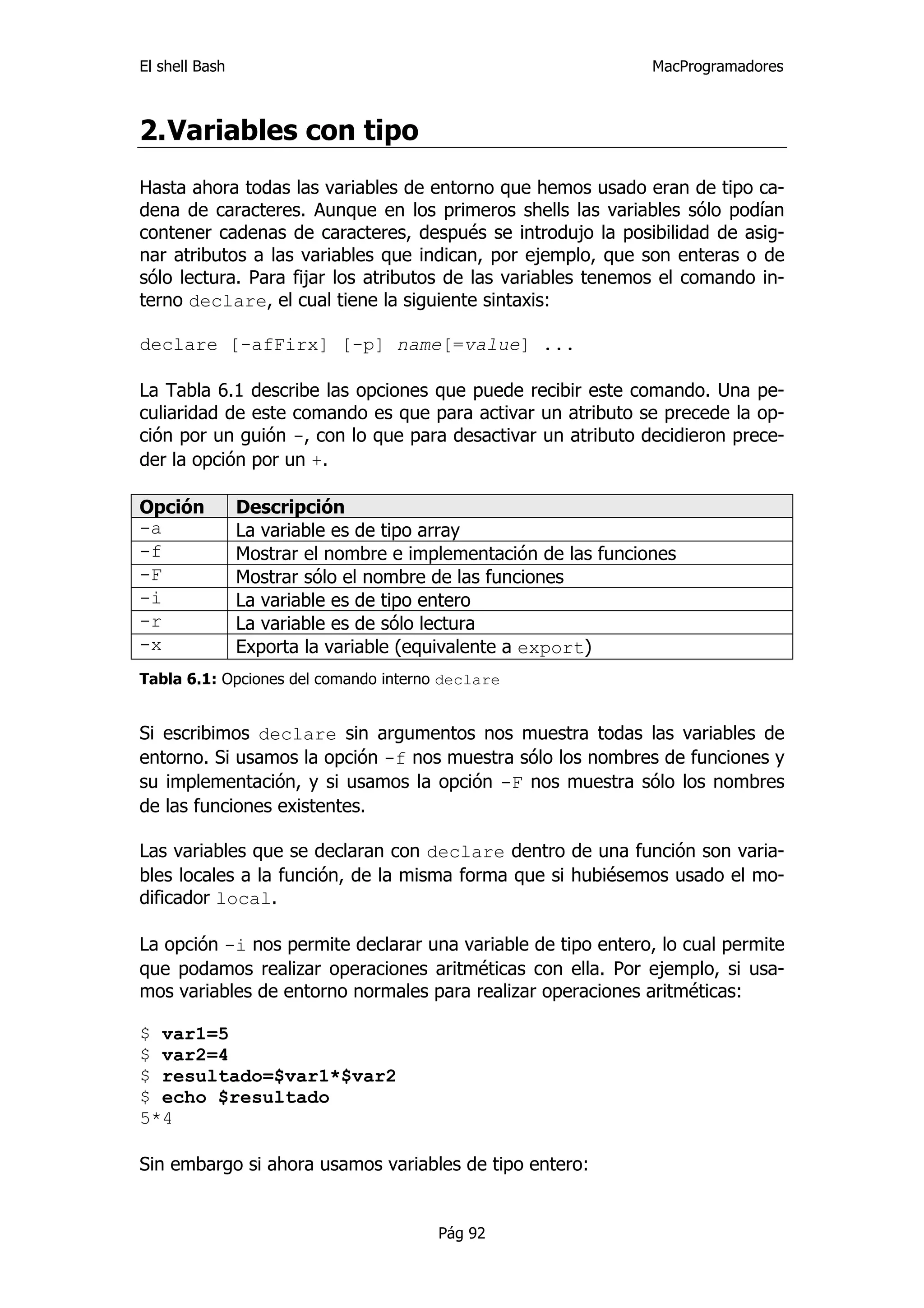 El shell Bash                                                   MacProgramadores



2. Variables con tipo
Hasta ahora todas las variables de entorno que hemos usado eran de tipo ca-
dena de caracteres. Aunque en los primeros shells las variables sólo podían
contener cadenas de caracteres, después se introdujo la posibilidad de asig-
nar atributos a las variables que indican, por ejemplo, que son enteras o de
sólo lectura. Para fijar los atributos de las variables tenemos el comando in-
terno declare, el cual tiene la siguiente sintaxis:

declare [-afFirx] [-p] name[=value] ...

La Tabla 6.1 describe las opciones que puede recibir este comando. Una pe-
culiaridad de este comando es que para activar un atributo se precede la op-
ción por un guión -, con lo que para desactivar un atributo decidieron prece-
der la opción por un +.

Opción          Descripción
-a              La variable es de tipo array
-f              Mostrar el nombre e implementación de las funciones
-F              Mostrar sólo el nombre de las funciones
-i              La variable es de tipo entero
-r              La variable es de sólo lectura
-x              Exporta la variable (equivalente a export)
Tabla 6.1: Opciones del comando interno declare


Si escribimos declare sin argumentos nos muestra todas las variables de
entorno. Si usamos la opción -f nos muestra sólo los nombres de funciones y
su implementación, y si usamos la opción -F nos muestra sólo los nombres
de las funciones existentes.

Las variables que se declaran con declare dentro de una función son varia-
bles locales a la función, de la misma forma que si hubiésemos usado el mo-
dificador local.

La opción -i nos permite declarar una variable de tipo entero, lo cual permite
que podamos realizar operaciones aritméticas con ella. Por ejemplo, si usa-
mos variables de entorno normales para realizar operaciones aritméticas:

$ var1=5
$ var2=4
$ resultado=$var1*$var2
$ echo $resultado
5*4

Sin embargo si ahora usamos variables de tipo entero:


                                       Pág 92
 
