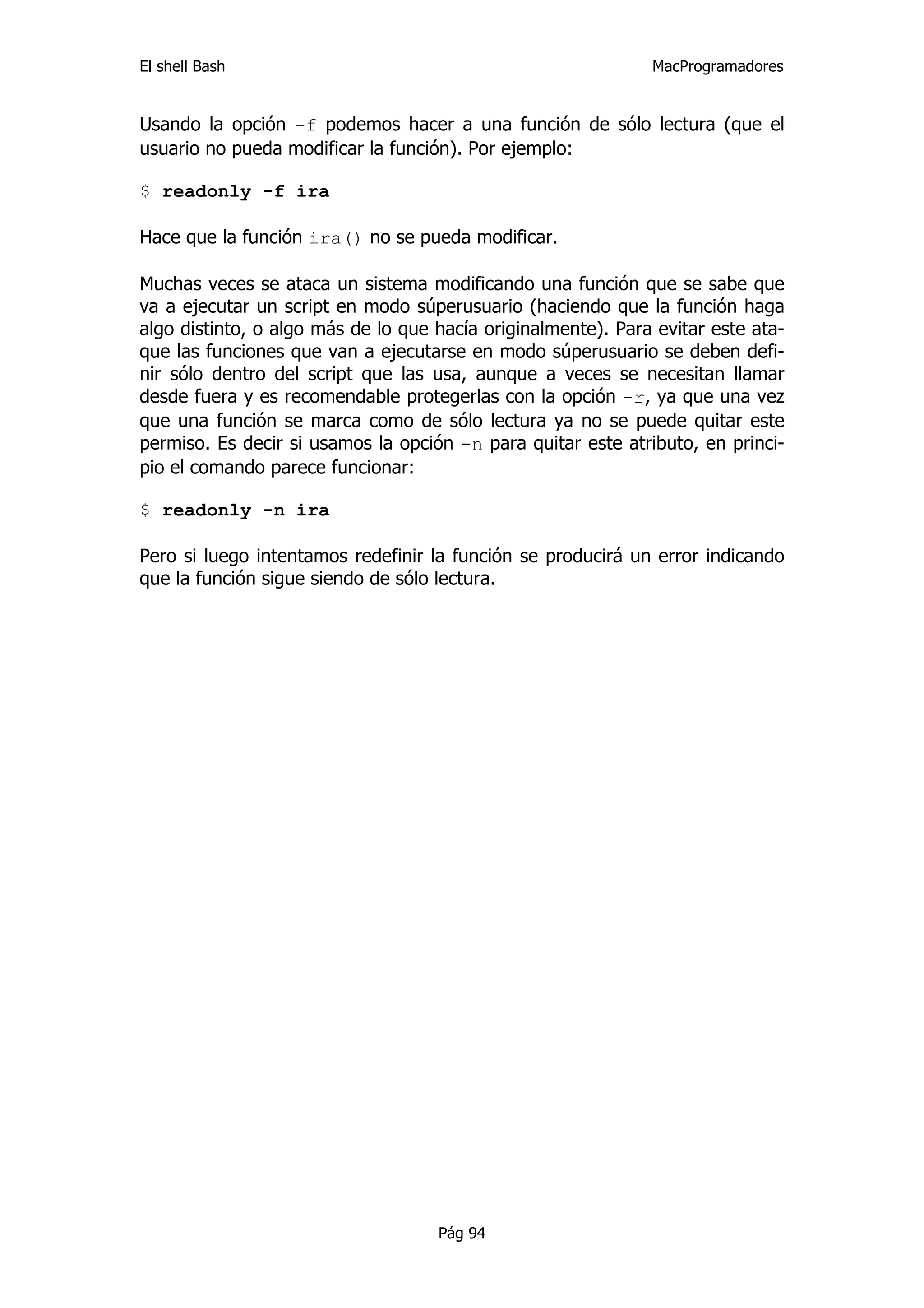 El shell Bash                                                 MacProgramadores


Usando la opción -f podemos hacer a una función de sólo lectura (que el
usuario no pueda modificar la función). Por ejemplo:

$ readonly -f ira

Hace que la función ira() no se pueda modificar.

Muchas veces se ataca un sistema modificando una función que se sabe que
va a ejecutar un script en modo súperusuario (haciendo que la función haga
algo distinto, o algo más de lo que hacía originalmente). Para evitar este ata-
que las funciones que van a ejecutarse en modo súperusuario se deben defi-
nir sólo dentro del script que las usa, aunque a veces se necesitan llamar
desde fuera y es recomendable protegerlas con la opción -r, ya que una vez
que una función se marca como de sólo lectura ya no se puede quitar este
permiso. Es decir si usamos la opción -n para quitar este atributo, en princi-
pio el comando parece funcionar:

$ readonly -n ira

Pero si luego intentamos redefinir la función se producirá un error indicando
que la función sigue siendo de sólo lectura.




                                    Pág 94
 