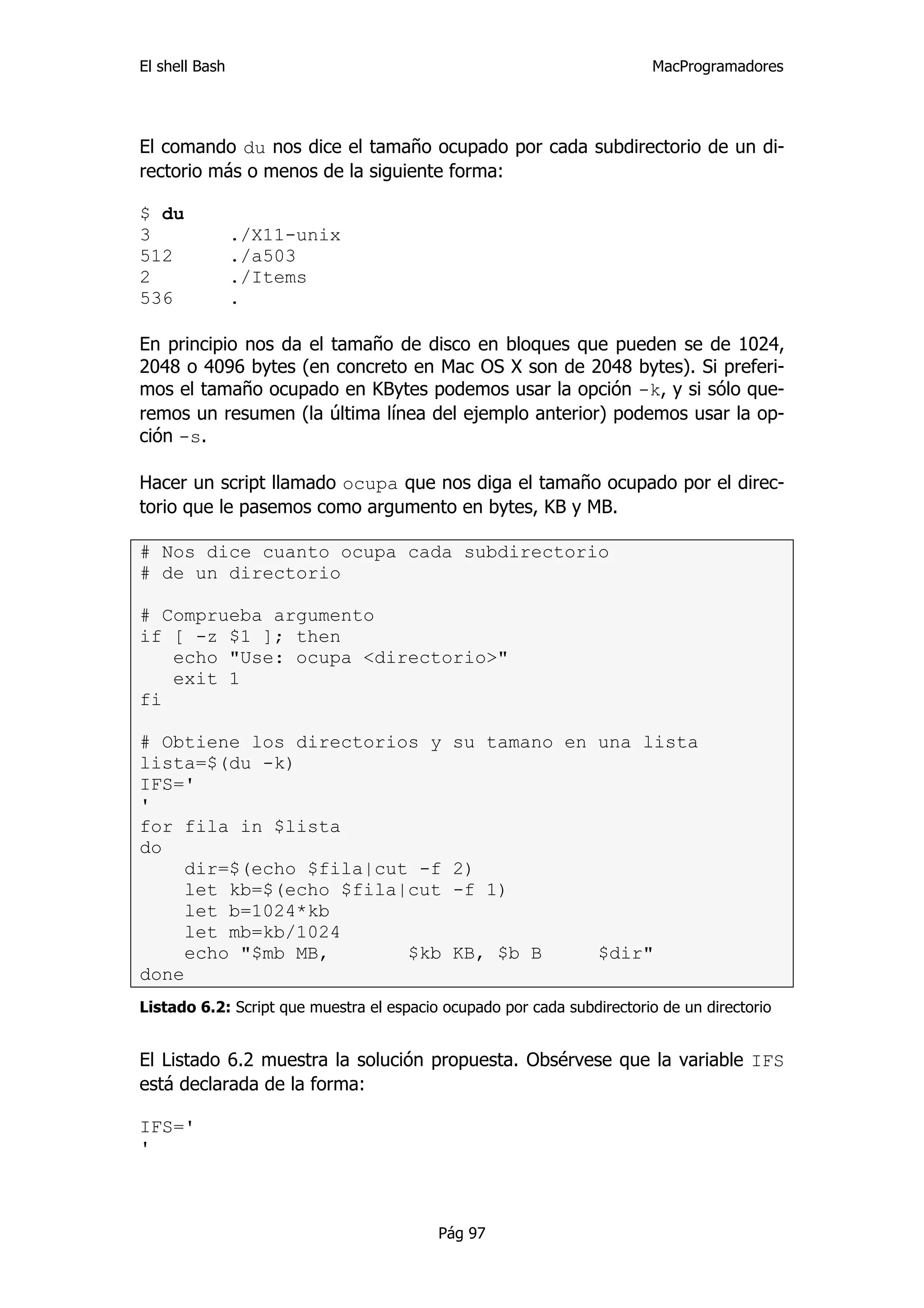 El shell Bash                                                            MacProgramadores




El comando du nos dice el tamaño ocupado por cada subdirectorio de un di-
rectorio más o menos de la siguiente forma:

$ du
3               ./X11-unix
512             ./a503
2               ./Items
536             .

En principio nos da el tamaño de disco en bloques que pueden se de 1024,
2048 o 4096 bytes (en concreto en Mac OS X son de 2048 bytes). Si preferi-
mos el tamaño ocupado en KBytes podemos usar la opción -k, y si sólo que-
remos un resumen (la última línea del ejemplo anterior) podemos usar la op-
ción -s.

Hacer un script llamado ocupa que nos diga el tamaño ocupado por el direc-
torio que le pasemos como argumento en bytes, KB y MB.

# Nos dice cuanto ocupa cada subdirectorio
# de un directorio

# Comprueba argumento
if [ -z $1 ]; then
   echo "Use: ocupa <directorio>"
   exit 1
fi

# Obtiene los directorios y                 su tamano en una lista
lista=$(du -k)
IFS='
'
for fila in $lista
do
     dir=$(echo $fila|cut -f                2)
     let kb=$(echo $fila|cut                -f 1)
     let b=1024*kb
     let mb=kb/1024
     echo "$mb MB,       $kb                KB, $b B             $dir"
done
Listado 6.2: Script que muestra el espacio ocupado por cada subdirectorio de un directorio


El Listado 6.2 muestra la solución propuesta. Obsérvese que la variable IFS
está declarada de la forma:

IFS='
'



                                          Pág 97
 