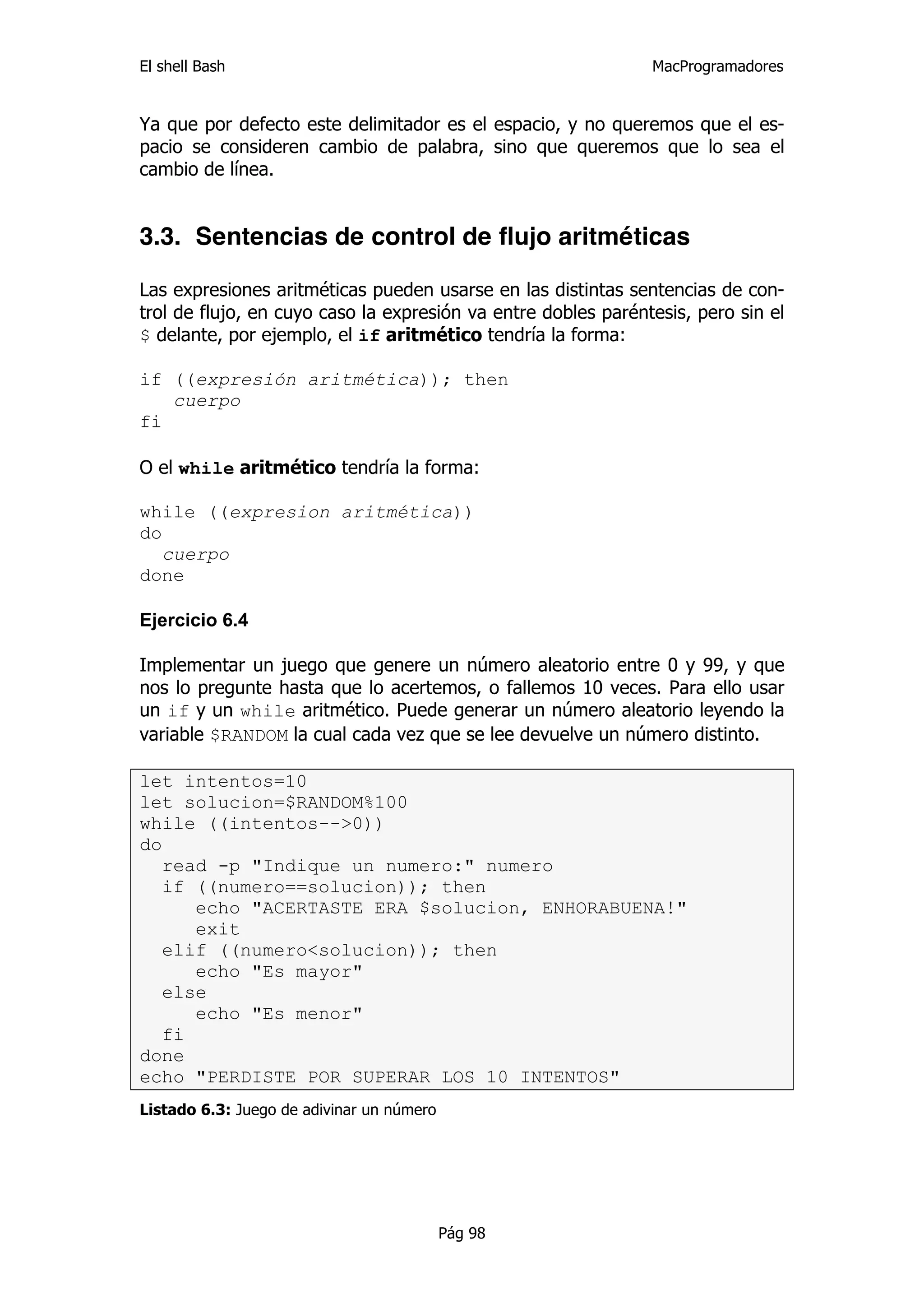 El shell Bash                                                  MacProgramadores


Ya que por defecto este delimitador es el espacio, y no queremos que el es-
pacio se consideren cambio de palabra, sino que queremos que lo sea el
cambio de línea.


3.3. Sentencias de control de flujo aritméticas

Las expresiones aritméticas pueden usarse en las distintas sentencias de con-
trol de flujo, en cuyo caso la expresión va entre dobles paréntesis, pero sin el
$ delante, por ejemplo, el if aritmético tendría la forma:

if ((expresión aritmética)); then
   cuerpo
fi

O el while aritmético tendría la forma:

while ((expresion aritmética))
do
   cuerpo
done

Ejercicio 6.4

Implementar un juego que genere un número aleatorio entre 0 y 99, y que
nos lo pregunte hasta que lo acertemos, o fallemos 10 veces. Para ello usar
un if y un while aritmético. Puede generar un número aleatorio leyendo la
variable $RANDOM la cual cada vez que se lee devuelve un número distinto.

let intentos=10
let solucion=$RANDOM%100
while ((intentos-->0))
do
   read -p "Indique un numero:" numero
   if ((numero==solucion)); then
      echo "ACERTASTE ERA $solucion, ENHORABUENA!"
      exit
   elif ((numero<solucion)); then
      echo "Es mayor"
   else
      echo "Es menor"
   fi
done
echo "PERDISTE POR SUPERAR LOS 10 INTENTOS"
Listado 6.3: Juego de adivinar un número




                                           Pág 98
 