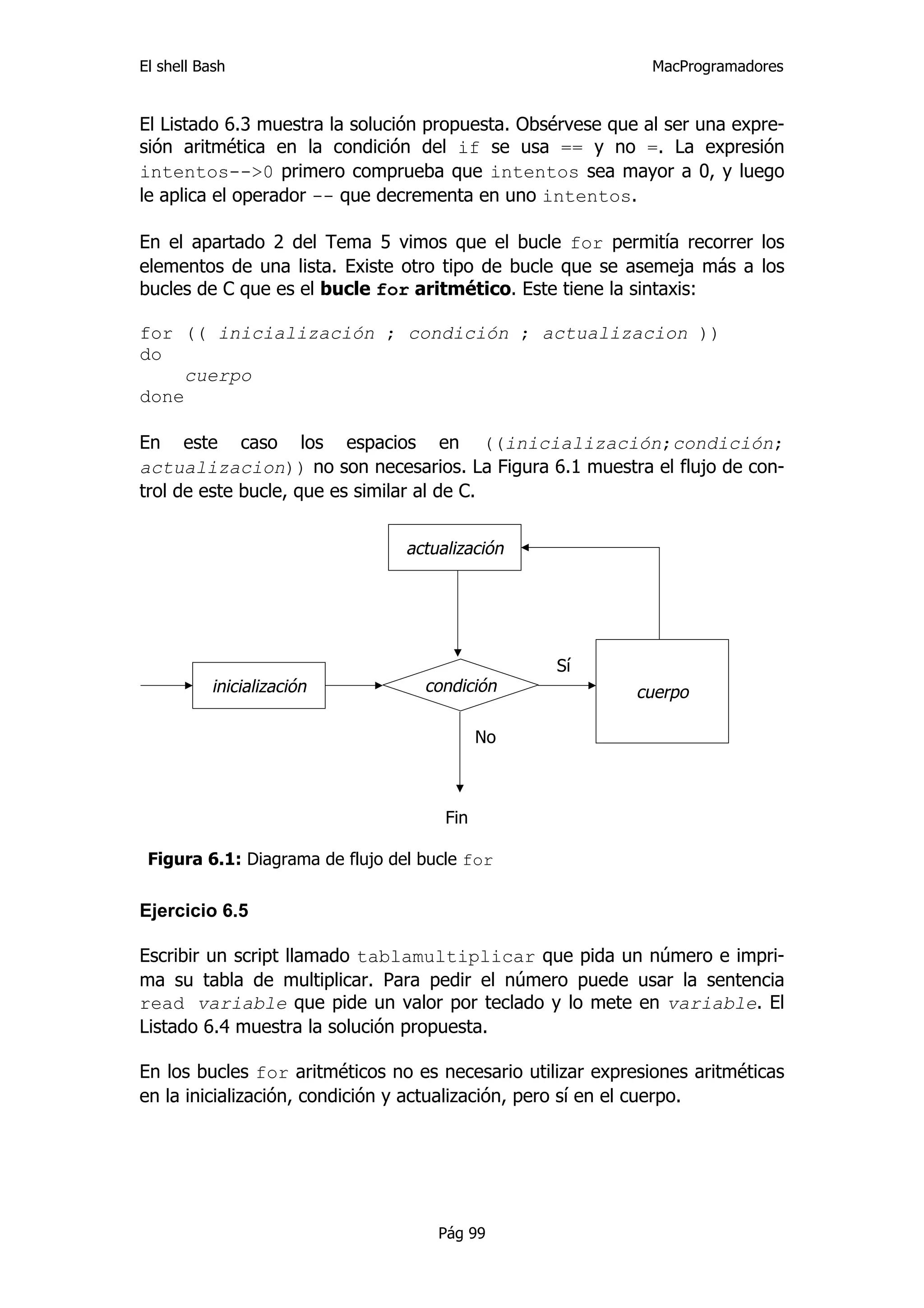 El shell Bash                                                 MacProgramadores


El Listado 6.3 muestra la solución propuesta. Obsérvese que al ser una expre-
sión aritmética en la condición del if se usa == y no =. La expresión
intentos-->0 primero comprueba que intentos sea mayor a 0, y luego
le aplica el operador -- que decrementa en uno intentos.

En el apartado 2 del Tema 5 vimos que el bucle for permitía recorrer los
elementos de una lista. Existe otro tipo de bucle que se asemeja más a los
bucles de C que es el bucle for aritmético. Este tiene la sintaxis:

for (( inicialización ; condición ; actualizacion ))
do
     cuerpo
done

En este caso los espacios en ((inicialización;condición;
actualizacion)) no son necesarios. La Figura 6.1 muestra el flujo de con-
trol de este bucle, que es similar al de C.


                                 actualización




                                                  Sí
          inicialización           condición                cuerpo

                                            No



                                      Fin

 Figura 6.1: Diagrama de flujo del bucle for


Ejercicio 6.5

Escribir un script llamado tablamultiplicar que pida un número e impri-
ma su tabla de multiplicar. Para pedir el número puede usar la sentencia
read variable que pide un valor por teclado y lo mete en variable. El
Listado 6.4 muestra la solución propuesta.

En los bucles for aritméticos no es necesario utilizar expresiones aritméticas
en la inicialización, condición y actualización, pero sí en el cuerpo.




                                     Pág 99
 