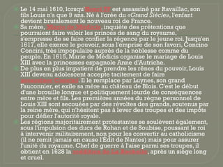 ⦿ Le 14 mai 1610, lorsqu'Henri IV est assassiné par Ravaillac, son
fils Louis n'a que 9 ans. Né à l'orée du «Grand Siècle», l'enfant
devient brutalement le nouveau roi de France.
⦿ Sa mère, Marie de Médicis, inquiète des prétentions que
pourraient faire valoir les princes de sang du royaume,
s'empresse de se faire confier la régence par le jeune roi. Jusqu'en
1617, elle exerce le pouvoir, sous l'emprise de son favori, Concino
Concini, très impopulaire auprès de la noblesse comme du
peuple. En 1615, Marie de Médicis organise le mariage de Louis
XIII avec la princesses espagnole Anne d'Autriche.
⦿ De plus en plus impatient de prendre les rênes du pouvoir, Louis
XIII devenu adolescent accepte tacitement de faire
assassiner Concini. Il le remplace par Luynes, son grand
Fauconnier, et exile sa mère au château de Blois. C'est le début
d'une brouille longue et politiquement lourde de conséquences
entre mère et fils. Les premières années du règne personnel de
Louis XIII sont secouées par des révoltes des grands, soutenus par
la reine mère, qui n'hésitent pas à lever des troupes et des impôts
pour défier l'autorité royale.
⦿ Les régions majoritairement protestantes se soulèvent également,
sous l'impulsion des ducs de Rohan et de Soubise, poussant le roi
à intervenir militairement, non pour les convertir au catholicisme
(il ne remit jamais en cause l'Édit de Nantes) mais pour assurer
l'unité du royaume. Chef de guerre à l'aise parmi ses troupes, il
obtient en 1628 la reddition de La Rochelle, après un siège long
et cruel.
 