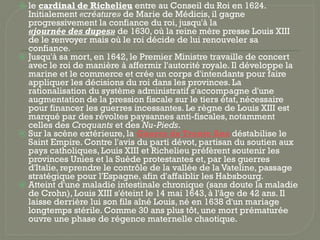 ⦿ le cardinal de Richelieu entre au Conseil du Roi en 1624.
Initialement «créature» de Marie de Médicis, il gagne
progressivement la confiance du roi, jusqu'à la
«journée des dupes» de 1630, où la reine mère presse Louis XIII
de le renvoyer mais où le roi décide de lui renouveler sa
confiance.
⦿ Jusqu'à sa mort, en 1642, le Premier Ministre travaille de concert
avec le roi de manière à affermir l'autorité royale. Il développe la
marine et le commerce et crée un corps d'intendants pour faire
appliquer les décisions du roi dans les provinces. La
rationalisation du système administratif s'accompagne d'une
augmentation de la pression fiscale sur le tiers état, nécessaire
pour financer les guerres incessantes. Le règne de Louis XIII est
marqué par des révoltes paysannes anti-fiscales, notamment
celles des Croquants et des Nu-Pieds.
⦿ Sur la scène extérieure, la Guerre de Trente Ans déstabilise le
Saint Empire. Contre l'avis du parti dévot, partisan du soutien aux
pays catholiques, Louis XIII et Richelieu préfèrent soutenir les
provinces Unies et la Suède protestantes et, par les guerres
d'Italie, reprendre le contrôle de la vallée de la Vateline, passage
stratégique pour l'Espagne, afin d'affaiblir les Habsbourg.
⦿ Atteint d'une maladie intestinale chronique (sans doute la maladie
de Crohn), Louis XIII s'éteint le 14 mai 1643, à l'âge de 42 ans. Il
laisse derrière lui son fils aîné Louis, né en 1638 d'un mariage
longtemps stérile. Comme 30 ans plus tôt, une mort prématurée
ouvre une phase de régence maternelle chaotique.
 