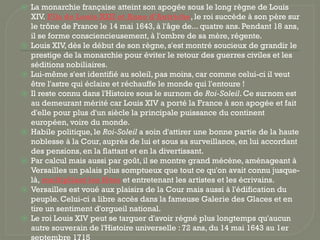 ⦿ La monarchie française atteint son apogée sous le long règne de Louis
XIV. Fils de Louis XIII et Anne d'Autriche, le roi succède à son père sur
le trône de France le 14 mai 1643, à l'âge de... quatre ans. Pendant 18 ans,
il se forme consciencieusement, à l'ombre de sa mère, régente.
⦿ Louis XIV, dès le début de son règne, s'est montré soucieux de grandir le
prestige de la monarchie pour éviter le retour des guerres civiles et les
séditions nobiliaires.
⦿ Lui-même s'est identifié au soleil, pas moins, car comme celui-ci il veut
être l'astre qui éclaire et réchauffe le monde qui l'entoure !
⦿ Il reste connu dans l'Histoire sous le surnom de Roi-Soleil. Ce surnom est
au demeurant mérité car Louis XIV a porté la France à son apogée et fait
d'elle pour plus d'un siècle la principale puissance du continent
européen, voire du monde.
⦿ Habile politique, le Roi-Soleil a soin d'attirer une bonne partie de la haute
noblesse à la Cour, auprès de lui et sous sa surveillance, en lui accordant
des pensions, en la flattant et en la divertissant.
⦿ Par calcul mais aussi par goût, il se montre grand mécène, aménageant à
Versailles un palais plus somptueux que tout ce qu'on avait connu jusque-
là, multipliant les fêtes et entretenant les artistes et les écrivains.
⦿ Versailles est voué aux plaisirs de la Cour mais aussi à l'édification du
peuple. Celui-ci a libre accès dans la fameuse Galerie des Glaces et en
tire un sentiment d'orgueil national.
⦿ Le roi Louis XIV peut se targuer d'avoir régné plus longtemps qu'aucun
autre souverain de l'Histoire universelle : 72 ans, du 14 mai 1643 au 1er
septembre 1715
 