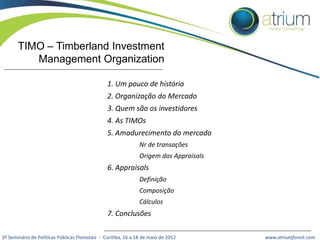 TIMO – Timberland Investment
Management Organization
1. Um pouco de história
2. Organização do Mercado
3. Quem são os investidores

4. As TIMOs
5. Amadurecimento do mercado
Nr de transações
Origem dos Appraisals

6. Appraisals
Definição
Composição
Cálculos

7. Conclusões
3º Seminário de Políticas Públicas Florestais - Curitiba, 16 a 18 de maio de 2012

www.atriumforest.com

 