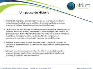 Um pouco de História
 Nos anos 70, o congresso americano aprovou leis que encorajavam investidores
institucionais a diversificarem seus portfólios. Antes dessa legislação somente as
empresas da indústria florestal plantavam e mantinham florestas.
 Desde o início dos anos 90, já em virtude das possibilidades da lei de diversificação dos
portfólios, houve uma mudança fundamental na estrutura de posse das florestas. As
grandes empresas de produtos florestais iniciaram a venda dos seus ativos florestais a
investidores. E entregaram, então, a gestão das florestas a empresas que
supostamente teriam conhecimento para maximizar a produção florestal.
 Menos de 30 anos depois, em 2002, e segundo o Yale's Program on Private Forest
Certification, aproximadamente $14.4 bilhões em ativos florestais já eram gerenciados
por TIMOs.
 Últimos 5 anos: Americanos investem fora dos EUA, (i) oportunidade: grandes
empresas florestais brasileiras tem restrições sociais, expansão da área florestal
brasileira; (ii) condições favoráveis brasileiras

3º Seminário de Políticas Públicas Florestais - Curitiba, 16 a 18 de maio de 2012

www.atriumforest.com

 