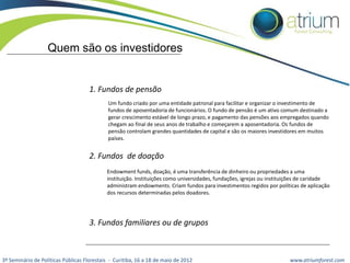 Quem são os investidores

1. Fundos de pensão
Um fundo criado por uma entidade patronal para facilitar e organizar o investimento de
fundos de aposentadoria de funcionários. O fundo de pensão é um ativo comum destinado a
gerar crescimento estável de longo prazo, e pagamento das pensões aos empregados quando
chegam ao final de seus anos de trabalho e começarem a aposentadoria. Os fundos de
pensão controlam grandes quantidades de capital e são os maiores investidores em muitos
países.

2. Fundos de doação
Endowment funds, doação, é uma transferência de dinheiro ou propriedades a uma
instituição. Instituições como universidades, fundações, igrejas ou instituições de caridade
administram endowments. Criam fundos para investimentos regidos por políticas de aplicação
dos recursos determinadas pelos doadores.

3. Fundos familiares ou de grupos

3º Seminário de Políticas Públicas Florestais - Curitiba, 16 a 18 de maio de 2012

www.atriumforest.com

 
