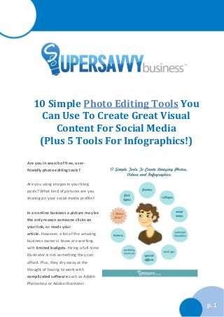 10 Simple Photo Editing Tools You
Can Use To Create Great Visual
Content For Social Media
(Plus 5 Tools For Infographics!)
Are you in search of free, userfriendly photo editing tools?
Are you using images in your blog
posts? What kind of pictures are you
sharing on your social media profile?
In an online business a picture may be
the only reason someone clicks on
your link, or reads your
article. However, a lot of the amazing
business owners I know are working
with limited budgets. Hiring a full-time
illustrator is not something they can
afford. Plus, they shy away at the
thought of having to work with
complicated software such as Adobe
Photoshop or Adobe Illustrator.

p. 1

 