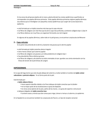 SISTEMA TEGUMENTARIO Tema 27: Piel 7
Histología-1
En las zonas de piel gruesa (palma de la mano y planta del pie) las crestas epidérmicas superficiales se
corresponden con papilas dérmicas primarias. Estás papilas dérmicas primarias originan papilas dérmicas
secundarias que se interdigitan con pequeñas crestas epidérmicas que surgen de la zona basal de la
epidermis.
• está formada por un tejido conectivo más laxo que la capa reticular
• las fibras de colágeno son más finas que las de la capa más profunda y contienen colágeno tipo I y tipo III
• las fibras elásticas son muy finas y se organizan formando una red irregular
En algunas de las papilas dérmicas, sobre todo en la piel gruesa, se encuentran corpúsculos de Meissner
2.- Capa reticular
Es la parte más profunda de la dermis y bastante más gruesa que la dermis papilar
• está formada por tejido conectivo denso irregular
• tiene menos células que la dermis papilar
• las fibras de colágeno son gruesos y en ellas predomina el colágeno tipo I
• hay abundantes fibras elásticas gruesas
• las fibras de colágeno y de elastina no están orientadas al azar: guardan una cierta orientación con las
líneas de tensión de la piel (líneas de Langer)
HIPODERMIS
Es la capa del tegumento que está situada debajo de la dermis y recibe también el nombre de tejido celular
subcutáneo o panículo adiposo. Ya no forma parte de la piel.
Está formada por:
• tejido adiposo blanco
 tiene aspecto lobulillar debido a los finos tabiques de tejido conectivo que lo dividen
 en la mayor parte de las localizaciones es grasa de depósito
 en otras zonas (planta de los pies, palma de las manos…) es grasa de soporte o estructural
• tabiques delgados de tejido conectivo laxo
 contiene vasos y nervios que dan ramas para irrigar, drenar e inervar a la dermis y la epidermis
En la hipodermis se encuentran también los corpúsculos de Paccini, un tipo de receptor sensorial.
 