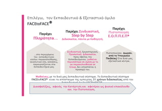 Παρέχει
Πληρότητα…
Παρέχει Συνδυαστική,
Step by Step
Διδασκαλία, πάντα με Καθηγητή.
Συνδυαστική, Εργαστηριακή,
Προσωπική Διδασκαλία,
προς όφελος του
Εκπαιδευόμενου, μαθαίνει
περισσότερα σε σχέση με το
να παρακολουθούσε σε
Group, δεν αποσπάται η
προσοχή του.
Επιλέγω, τον Εκπαιδευτικό & Εξεταστικό όμιλο
FACEtoFACE®
Μαθαίνεις με το δικό μας Εκπαιδευτικό σύστημα. Το Εκπαιδευτικό σύστημα
FACEtoFACE® είναι το απόσταγμα της εμπειρίας 31 χρόνων διδασκαλίας από τον
Εκπαιδευτικό όμιλο FACEtoFACE®.
Πιστοποιείσαι Δωρεάν,
από το Υπουργείο
Παιδείας! Στα δικά μας
εξεταστικά κέντρα.
Παρέχει
Πιστοποίηση
Ε.Ο.Π.Π.Ε.Π®
Διασφαλίζεις, αφενός την Κατάρτιση και αφετέρου ως φυσικό επακόλουθο
και την Πιστοποίηση.
…στο περιεχόμενο
του εκπαιδευτικού
κύκλου παρακολούθησης,
(αναλυτικά ύλη, ασκήσεις,
παρουσιάζονται στα
Εκπαιδευτήριά μας
 