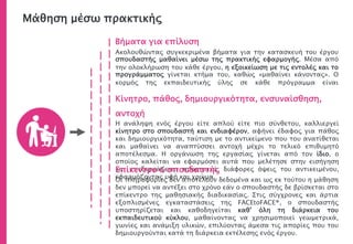 Βήματα για επίλυση
Ακολουθώντας συγκεκριμένα βήματα για την κατασκευή του έργου
σπουδαστής μαθαίνει μέσω της πρακτικής εφαρμογής. Μέσα από
την ολοκλήρωση του κάθε έργου, η εξοικείωση με τις εντολές και το
προγράμματος γίνεται κτήμα του, καθώς «μαθαίνει κάνοντας». Ο
κορμός της εκπαιδευτικής ύλης σε κάθε πρόγραμμα είναι
Κίνητρο, πάθος, δημιουργικότητα, ενσυναίσθηση,
αντοχή
Η ανάληψη ενός έργου είτε απλού είτε πιο σύνθετου, καλλιεργεί
κίνητρο στο σπουδαστή και ενδιαφέρον, αφήνει έδαφος για πάθος
και δημιουργικότητα, ταύτιση με το αντικείμενο που του ανατίθεται
και μαθαίνει να αναπτύσσει αντοχή μέχρι το τελικό επιθυμητό
αποτέλεσμα. Η οργάνωση της εργασίας γίνεται από τον ίδιο, ο
οποίος καλείται να εφαρμόσει αυτά που μελέτησε στην εισήγηση
και επεξεργάζεται προοπτικά, διάφορες όψεις του αντικειμένου,
εφαρμόζοντας υφή και χρώμα.
Μάθηση μέσω πρακτικής
Επίκεντρο ο σπουδαστής
Οι πληροφορίες δεν αποτελούν δεδομένα και ως εκ τούτου η μάθηση
δεν μπορεί να αντέξει στο χρόνο εάν ο σπουδαστής δε βρίσκεται στο
επίκεντρο της μαθησιακής διαδικασίας. Στις σύγχρονες και άρτια
εξοπλισμένες εγκαταστάσεις της FACEtoFACE®, ο σπουδαστής
υποστηρίζεται και καθοδηγείται καθ’ όλη τη διάρκεια του
εκπαιδευτικού κύκλου, μαθαίνοντας να χρησιμοποιεί γεωμετρικά,
γωνίες και ανάμιξη υλικών, επιλύοντας άμεσα τις απορίες που του
δημιουργούνται κατά τη διάρκεια εκτέλεσης ενός έργου.
 