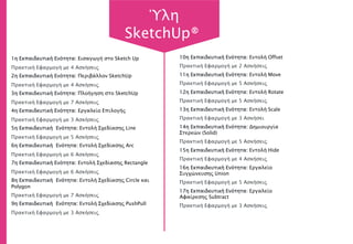 1η Εκπαιδευτική Ενότητα: Εισαγωγή στο Sketch Up
Πρακτική Εφαρμογή με 4 Ασκήσεις
2η Εκπαιδευτική Ενότητα: Περιβάλλον SketchUp
Πρακτική Εφαρμογή με 4 Ασκήσεις
3η Εκπαιδευτική Ενότητα: Πλοήγηση στο SketchUp
Πρακτική Εφαρμογή με 7 Ασκήσεις
4η Εκπαιδευτική Ενότητα: Εργαλείο Επιλογής
Πρακτική Εφαρμογή με 3 Ασκήσεις
5η Εκπαιδευτική Ενότητα: Εντολή Σχεδίασης Line
Πρακτική Εφαρμογή με 5 Ασκήσεις
6η Εκπαιδευτική Ενότητα: Εντολή Σχεδίασης Arc
Πρακτική Εφαρμογή με 6 Ασκήσεις
7η Εκπαιδευτική Ενότητα: Εντολή Σχεδίασης Rectangle
Πρακτική Εφαρμογή με 6 Ασκήσεις
8η Εκπαιδευτική Ενότητα: Εντολή Σχεδίασης Circle και
Polygon
Πρακτική Εφαρμογή με 7 Ασκήσεις
9η Εκπαιδευτική Ενότητα: Εντολή Σχεδίασης PushPull
Πρακτική Εφαρμογή με 3 Ασκήσεις
10η Εκπαιδευτική Ενότητα: Εντολή Offset
Πρακτική Εφαρμογή με 2 Ασκήσεις
11η Εκπαιδευτική Ενότητα: Εντολή Move
Πρακτική Εφαρμογή με 5 Ασκήσεις
12η Εκπαιδευτική Ενότητα: Εντολή Rotate
Πρακτική Εφαρμογή με 5 Ασκήσεις
13η Εκπαιδευτική Ενότητα: Εντολή Scale
Πρακτική Εφαρμογή με 3 Ασκήσει
14η Εκπαιδευτική Ενότητα: Δημιουργία
Στερεών (Solid)
Πρακτική Εφαρμογή με 5 Ασκήσεις
15η Εκπαιδευτική Ενότητα: Εντολή Hide
Πρακτική Εφαρμογή με 4 Ασκήσεις
16η Εκπαιδευτική Ενότητα: Εργαλείο
Συγχώνευσης Union
Πρακτική Εφαρμογή με 5 Ασκήσεις
17η Εκπαιδευτική Ενότητα: Εργαλείο
Αφαίρεσης Subtract
Πρακτική Εφαρμογή με 3 Ασκήσεις
Ύλη
SketchUp®
 