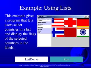 Example: Using Lists
This example gives
a program that lets
users select
countries in a list
and display the flags
of the selected
countries in the
labels.


                   ListDemo                                                              Run
         Liang, Introduction to Java Programming, Ninth Edition, (c) 2013 Pearson Education, Inc. All
                                              rights reserved.
                                                                                                        17
 