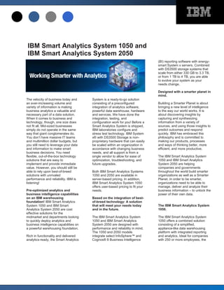IBM Smart Analytics System 1050 and
IBM Smart Analytics System 2050
                                                                                (BI) reporting software with energy-
                                                                                smart System x servers. Combined
                                                                                with DS3500 storage systems that
                                                                                scale from either 330 GB to 3.3 TB,
                                                                                or from 1 TB to 4 TB, you are able
                                                                                to evolve your system as your
                                                                                needs change.

                                                                                Designed with a smarter planet in
                                                                                mind.
The velocity of business today and      System is a ready-to-go solution
an ever-increasing volume and           consisting of a preconfigured           Building a Smarter Planet is about
variety of information is making        integration of analytics software,      bringing a new level of intelligence
business analytics a valuable and       powerful data warehouse, hardware       to the way our world works. It is
necessary part of a data solution.      and services. We have done the          about discovering insights by
When it comes to business and           integration, testing, and               capturing and synthesizing
technology, though, one size does       configuration work for you! Before a    information from a variety of
not fit all. Mid-sized businesses       Smart Analytics System is shipped,      sources, and using those insights to
simply do not operate in the same       IBM laboratories configure and          predict outcomes and respond
way that giant conglomerates do.        stress test technology. IBM System      quickly. IBM has embraced this
You don’t have massive IT teams         x® with DS3500 Storage is non-          philosophy and is committed to
and multimillion dollar budgets, but    proprietary hardware that can easily    making our products, processes
you still need to leverage your data    be scaled within an organization in     and ways of thinking better, more
and information to make smart           accordance with changing business       efficient, and more productive.
business decisions. You need            needs, and all support is from a
flexible, out-of-the-box technology     single vendor to allow for ease of      The IBM Smart Analytics System
solutions that are easy to              optimization, troubleshooting, and      1050 and IBM Smart Analytics
implement and provide immediate         future upgrades.                        System 2050 are helping
value. However, you should still be                                             companies and governments
able to rely upon best-of-breed         Both IBM Smart Analytics Systems        throughout the world build smarter
solutions with unrivaled                1050 and 2050 are available in          organizations as well as a Smarter
performance and reliability. IBM is     server-based pricing. In addition,      Planet. In order to be smarter,
listening!                              IBM Smart Analytics System 1050         organizations need to be able to
                                        offers user-based pricing to fit your   manage, deliver and analyze their
Pre-optimized analytics and             needs.                                  business information – to unlock the
business intelligence capabilities                                              power of their own data.
on an IBM warehousing                   Based on the integration of best-
foundation! IBM Smart Analytics         of-breed technology: A solution
System 1050 and IBM Smart               that will meet your needs today         The IBM Smart Analytics System
Analytics System 2050 are cost          and in the future.                      1050.
effective solutions for the
midmarket and departments looking       The IBM Smart Analytics System          The IBM Smart Analytics System
to quickly deploy analytics and         1050 and IBM Smart Analytics            1050 offers a combined solution
business intelligence capabilities on   System 2050 are designed with           consisting of a simplified,
a powerful warehousing foundation.      performance and reliability in mind.    appliance-like data warehousing
                                        The 1050 and 2050 models                platform with integrated reporting
Rich in functionality and delivered     integrate select InfoSphere™ and        and analytics. Ideal for companies
analytics-ready, the Smart Analytics    Cognos® 8 Business Intelligence         with 250 or more employees, the
 