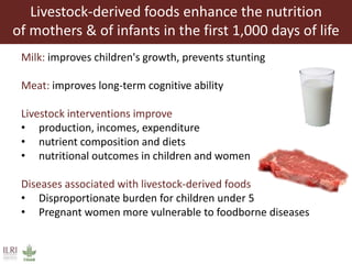 Livestock-derived foods enhance the nutrition
of mothers & of infants in the first 1,000 days of life
Milk: improves children's growth, prevents stunting
Meat: improves long-term cognitive ability
Livestock interventions improve
• production, incomes, expenditure
• nutrient composition and diets
• nutritional outcomes in children and women
Diseases associated with livestock-derived foods
• Disproportionate burden for children under 5
• Pregnant women more vulnerable to foodborne diseases
 