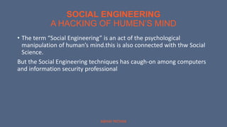 SOCIAL ENGINEERING
A HACKING OF HUMEN’S MIND
ABHAY PATHAK
• The term “Social Engineering” is an act of the psychological
manipulation of human’s mind.this is also connected with thw Social
Science.
But the Social Engineering techniques has caugh-on among computers
and information security professional
 