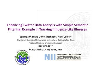 Enhancing Twitter Data Analysis with Simple Semantic
 Filtering: Example in Tracking Influenza-Like Illnesses
         Son Doan1, Lucila Ohno-Machado1, Nigel Collier2
      1Division   of Biomedical Informatics, University of California San Diego
                        2National Institute of Informatics, Japan

                                IEEE HISB 2012
                       UCSD, La Jolla, CA Sep 27-28, 2012
 