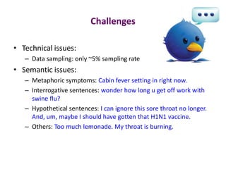Challenges

• Technical issues:
   – Data sampling: only ~5% sampling rate
• Semantic issues:
   – Metaphoric symptoms: Cabin fever setting in right now.
   – Interrogative sentences: wonder how long u get off work with
     swine flu?
   – Hypothetical sentences: I can ignore this sore throat no longer.
     And, um, maybe I should have gotten that H1N1 vaccine.
   – Others: Too much lemonade. My throat is burning.
 