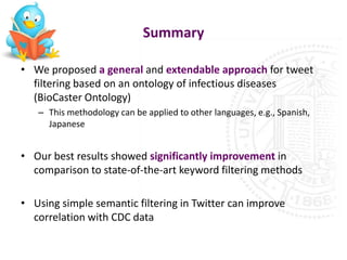 Summary

• We proposed a general and extendable approach for tweet
  filtering based on an ontology of infectious diseases
  (BioCaster Ontology)
   – This methodology can be applied to other languages, e.g., Spanish,
     Japanese


• Our best results showed significantly improvement in
  comparison to state-of-the-art keyword filtering methods

• Using simple semantic filtering in Twitter can improve
  correlation with CDC data
 