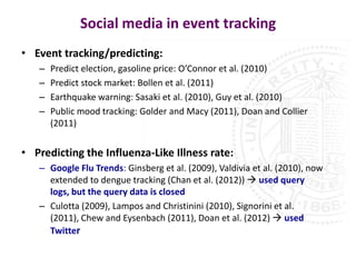 Social media in event tracking
• Event tracking/predicting:
   –   Predict election, gasoline price: O’Connor et al. (2010)
   –   Predict stock market: Bollen et al. (2011)
   –   Earthquake warning: Sasaki et al. (2010), Guy et al. (2010)
   –   Public mood tracking: Golder and Macy (2011), Doan and Collier
       (2011)


• Predicting the Influenza-Like Illness rate:
   – Google Flu Trends: Ginsberg et al. (2009), Valdivia et al. (2010), now
     extended to dengue tracking (Chan et al. (2012))  used query
     logs, but the query data is closed
   – Culotta (2009), Lampos and Christinini (2010), Signorini et al.
     (2011), Chew and Eysenbach (2011), Doan et al. (2012)  used
     Twitter
 