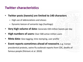 Twitter characteristics

• Twitter posts (tweets) are limited to 140 characters
    – High use of abbreviations and aliases
    – Dynamic lexicon of semantic tags (hashtags)

• Very high volume of data: Generate 430 million tweets per day
• High numbers of users: Over 500 active million users
• Meta data: Geo-tagging, time stamping, user profile
• Event reports sometimes ahead of newswire, e.g. Iranian
   presidential protests, swine flu outbreak reports from CDC, deaths of
   famous people (Petrovic et al. 2010)
 