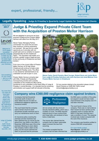 Welcome to
J & P’s latest
newsletter,
specially designed
to keep you up
to date with all
the latest legal
developments
affecting you and
your business.
Got something
on your mind?
... give us a call
or email us.
For more than
125 years we
have been
providing
clients with
expert and
professional
legal advice.
We understand
the value of a
personal and
friendly service.
Judge & Priestley
LLP
Justin House
6 West Street
Bromley
Kent BR1 1JN
SPRING
2017
info@judge-priestley.co.uk T. 020 8290 0333 www.judge-priestley.co.uk
expert, professional, friendly...
Legally Speaking - Judge & Priestley’s Quarterly Legal Update for Commercial Clients
Company wins £360,000 negligence claim against brokers
A company that lost thousands
of pounds worth of stock in an
arson attack has won its claim of
professional negligence against its
insurance brokers.
The court heard that the company
used a former church to store
amusement arcade machines and to
carry out maintenance work on them.
An insurance policy covering the
premises and the machines had
been obtained from an insurer for the
period from July 2008 to July 2009. In
December 2008 there was a fire at the
premises following an arson attack.
The company made a claim on the
policy, but the insurer declined the
claim on grounds that the premises
did not comply with the minimum
security standards (MSS), which was a
condition of cover. The MSS required
external doors to have mortice locks
and hinge bolts, and windows to have
locks or steel bars.
The insurer also claimed that the
company had not taken reasonable
steps to prevent the loss from
occurring.
The brokers accepted that the
company had not been informed that
the MSS were a condition of the policy
but argued it would not have made
improvements to the property even if it
had been informed.
The court found in favour of the
company. There was no real evidence
that it would not have carried out the
necessary work to comply with the
MSS if it had been informed that it
was a condition of cover. The expense
involved was modest compared with
the cost of the insurance.
The company was therefore entitled to
receive £360,000 compensation.
For more details contact
Paul Stevens - 020 8290 7422
pstevens@judge-priestley.co.uk
We are delighted to announce we have
acquired Chislehurst firm Preston Mellor
Harrison with effect from 8th May 2017.
Steven Taylor, Managing Partner,
commented “For some time we have
been looking to continue expanding
our business. We saw this as a great
opportunity as it coincides with our
growth plan and our ambition to expand
geographically into the Chislehurst
region. The acquisition will enable us to
provide a greater range of legal services
to the community of Chislehurst and Kent
borders.”
From now on the current office of Preston
Mellor Harrison at 30 High Street,
Chislehurst will continue to trade under
the Judge & Priestley name. The office
is now closed for refurbishments to be
undertaken and will re-open in June.
Preston Mellor Harrison primarily deal
with Wills, Probate and Residential
Conveyancing and the work currently
undertaken at the Chislehurst office will be
transferred to and undertaken at the Head Office of Judge &
Priestley in central Bromley. It is intended that the remaining
administration and support staff will relocate to Bromley.
For any queries relating to the acquisition please contact
David Chandra on 0208 290 7348 or email
dchandra@judge-priestley.co.uk
Judge & Priestley Expand Private Client Team
with the Acquisition of Preston Mellor Harrison
Steven Taylor, David Chandra, Mark Younger, Robert Davis and Jackie Monk
from Judge & Priestley Solicitors with John Harrison and Janet Meisner from
Preston Mellor Harrison in Chislehurst
Professional
Negligence
 