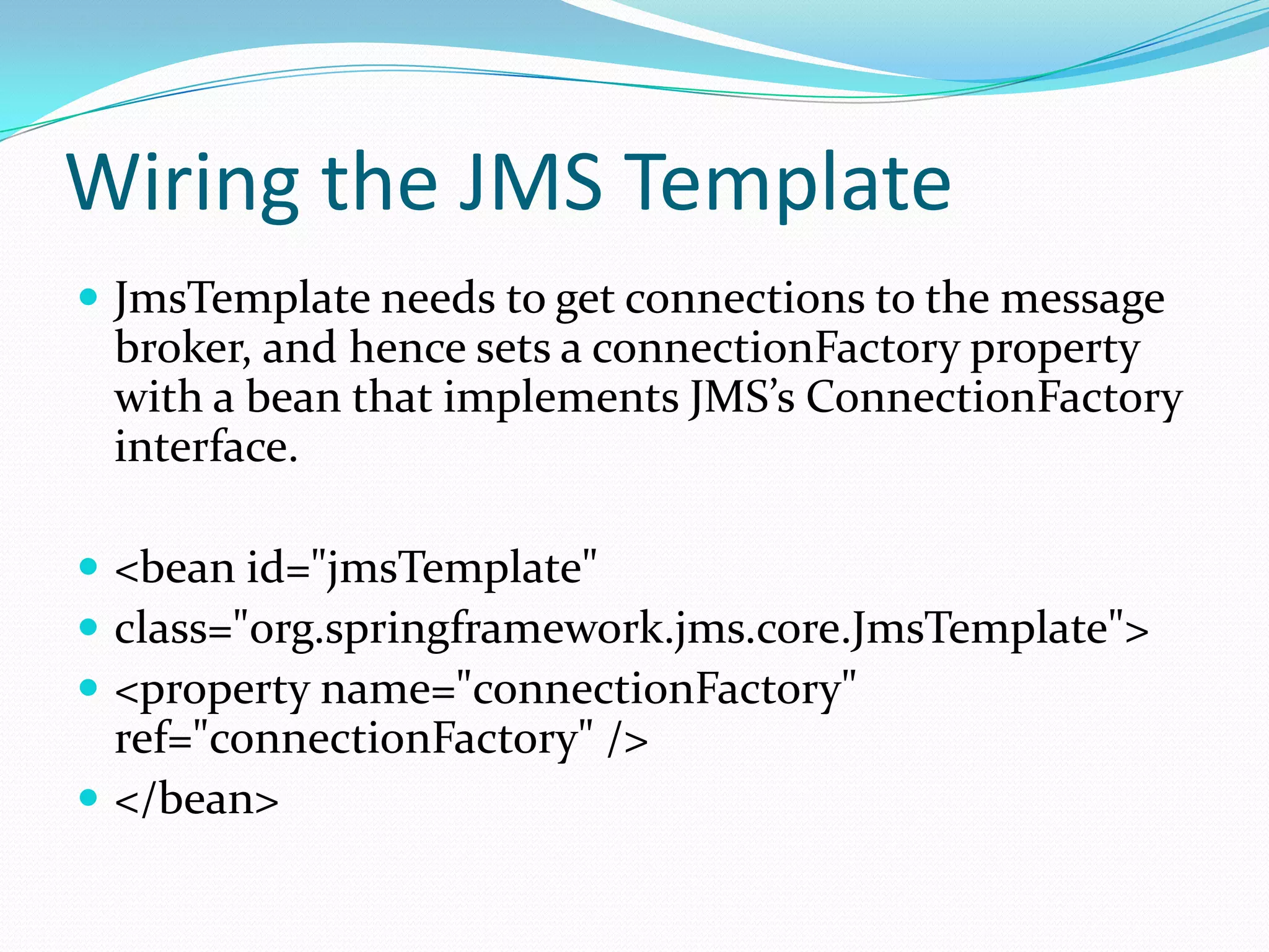 Wiring the JMS Template
 JmsTemplate needs to get connections to the message
broker, and hence sets a connectionFactory property
with a bean that implements JMS’s ConnectionFactory
interface.
 <bean id="jmsTemplate"
 class="org.springframework.jms.core.JmsTemplate">
 <property name="connectionFactory"
ref="connectionFactory" />
 </bean>
 