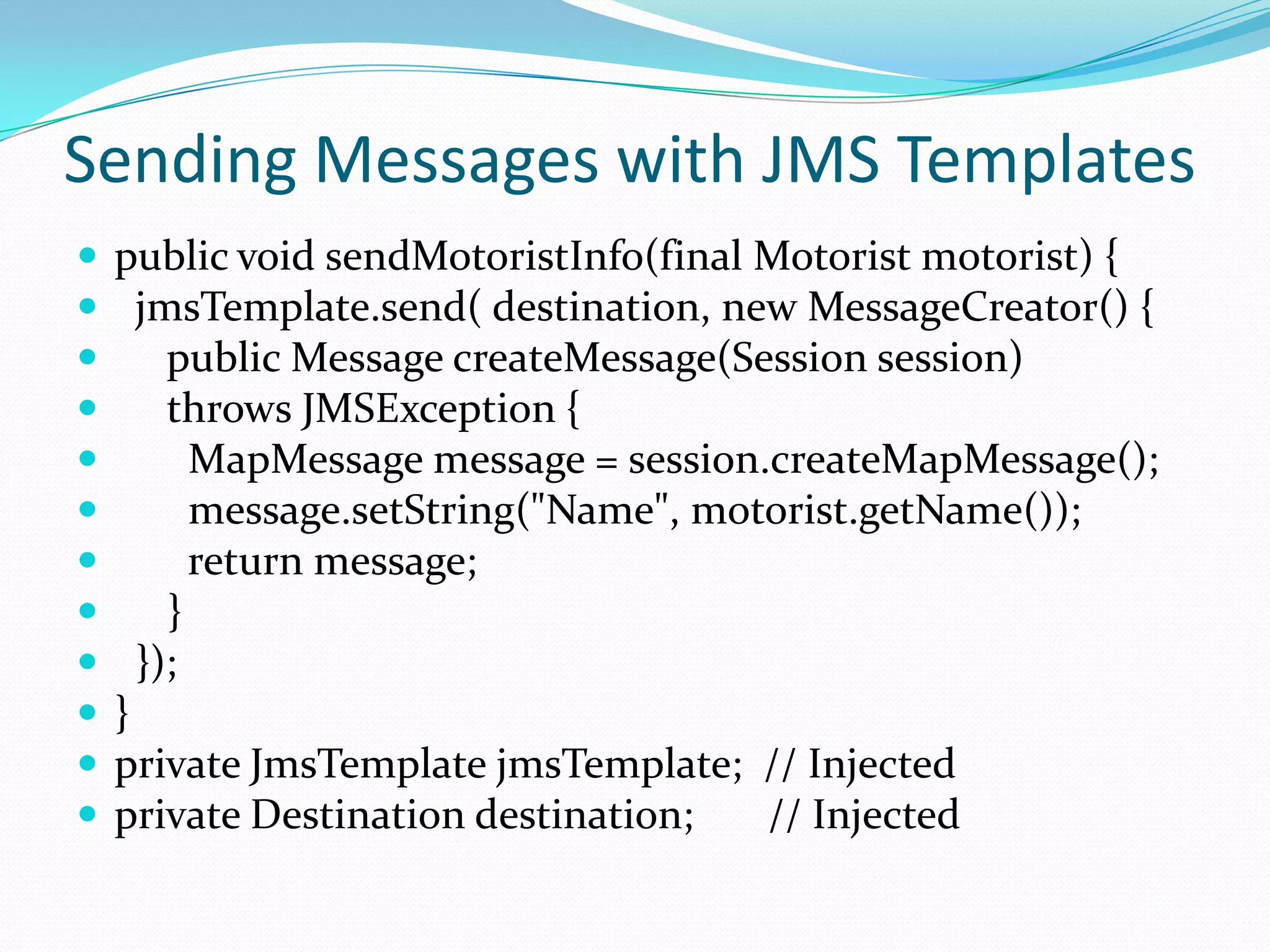 Sending Messages with JMS Templates
 public void sendMotoristInfo(final Motorist motorist) {
 jmsTemplate.send( destination, new MessageCreator() {
 public Message createMessage(Session session)
 throws JMSException {
 MapMessage message = session.createMapMessage();
 message.setString("Name", motorist.getName());
 return message;
 }
 });
 }
 private JmsTemplate jmsTemplate; // Injected
 private Destination destination; // Injected
 