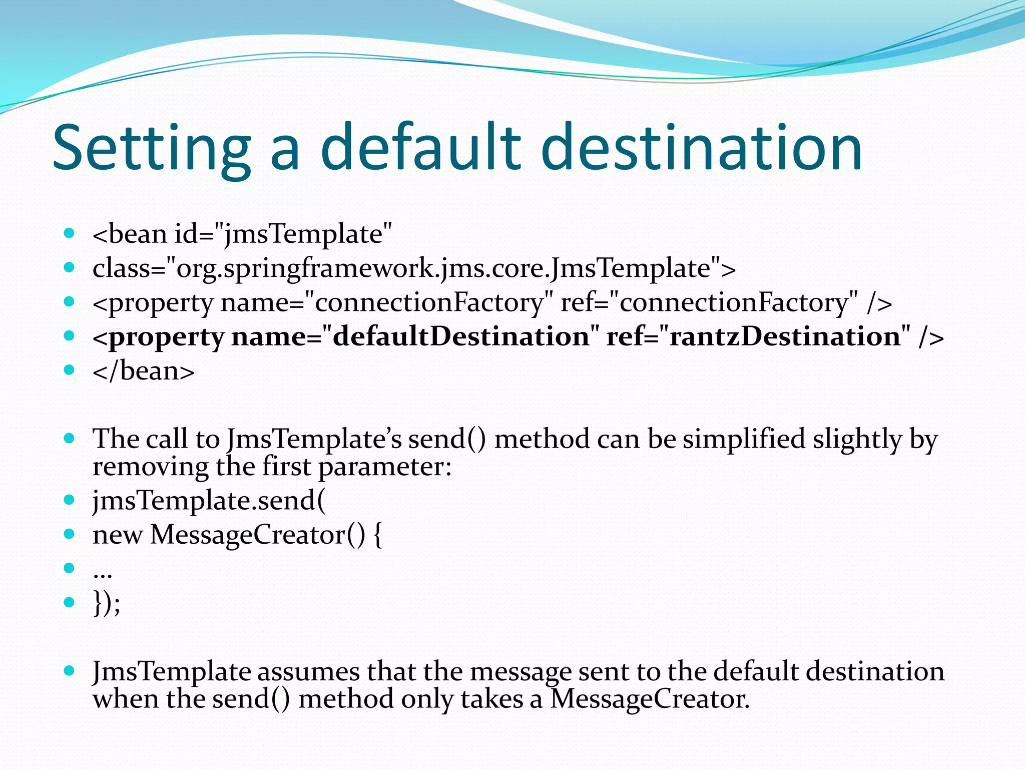 Setting a default destination
 <bean id="jmsTemplate"
 class="org.springframework.jms.core.JmsTemplate">
 <property name="connectionFactory" ref="connectionFactory" />
 <property name="defaultDestination" ref="rantzDestination" />
 </bean>
 The call to JmsTemplate’s send() method can be simplified slightly by
removing the first parameter:
 jmsTemplate.send(
 new MessageCreator() {
 …
 });
 JmsTemplate assumes that the message sent to the default destination
when the send() method only takes a MessageCreator.
 