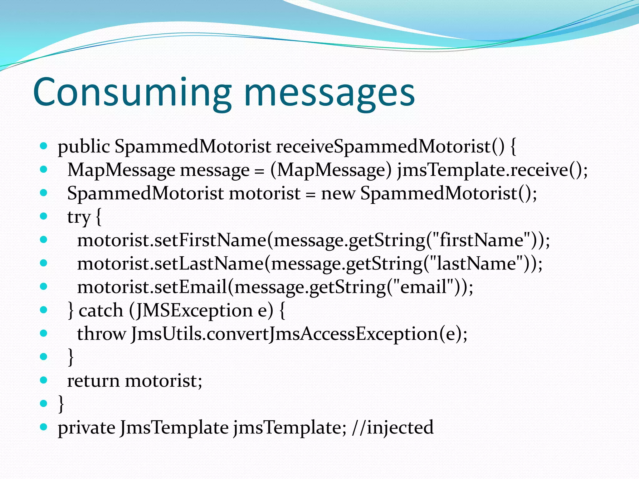 Consuming messages
 public SpammedMotorist receiveSpammedMotorist() {
 MapMessage message = (MapMessage) jmsTemplate.receive();
 SpammedMotorist motorist = new SpammedMotorist();
 try {
 motorist.setFirstName(message.getString("firstName"));
 motorist.setLastName(message.getString("lastName"));
 motorist.setEmail(message.getString("email"));
 } catch (JMSException e) {
 throw JmsUtils.convertJmsAccessException(e);
 }
 return motorist;
 }
 private JmsTemplate jmsTemplate; //injected
 