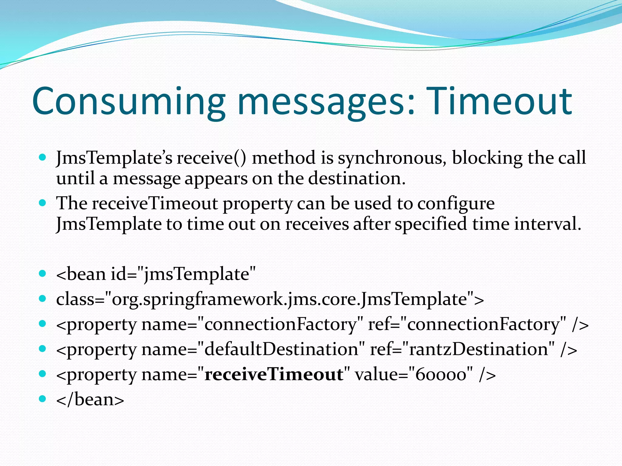 Consuming messages: Timeout
 JmsTemplate’s receive() method is synchronous, blocking the call
until a message appears on the destination.
 The receiveTimeout property can be used to configure
JmsTemplate to time out on receives after specified time interval.
 <bean id="jmsTemplate"
 class="org.springframework.jms.core.JmsTemplate">
 <property name="connectionFactory" ref="connectionFactory" />
 <property name="defaultDestination" ref="rantzDestination" />
 <property name="receiveTimeout" value="60000" />
 </bean>
 