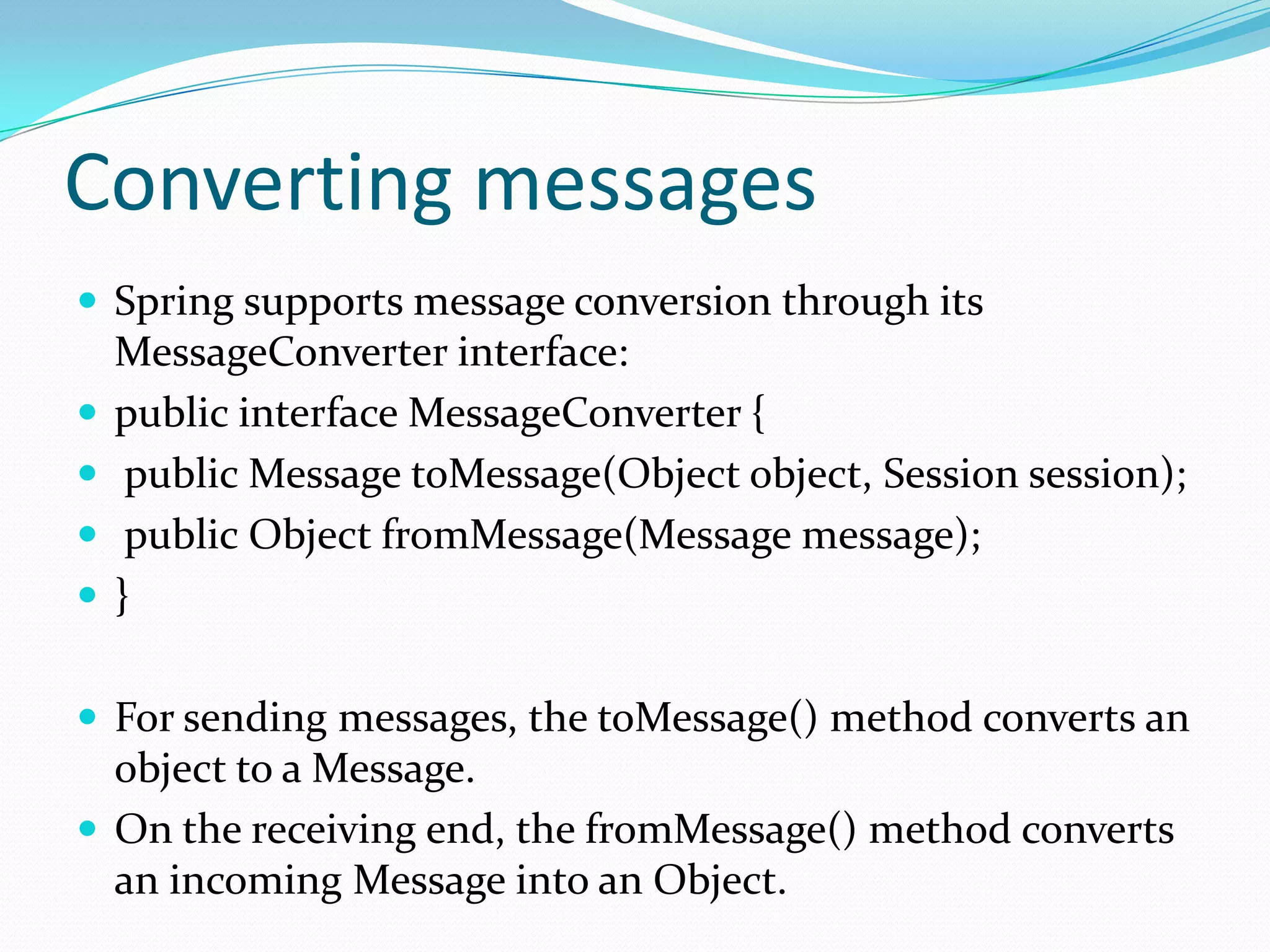 Converting messages
 Spring supports message conversion through its
MessageConverter interface:
 public interface MessageConverter {
 public Message toMessage(Object object, Session session);
 public Object fromMessage(Message message);
 }
 For sending messages, the toMessage() method converts an
object to a Message.
 On the receiving end, the fromMessage() method converts
an incoming Message into an Object.
 