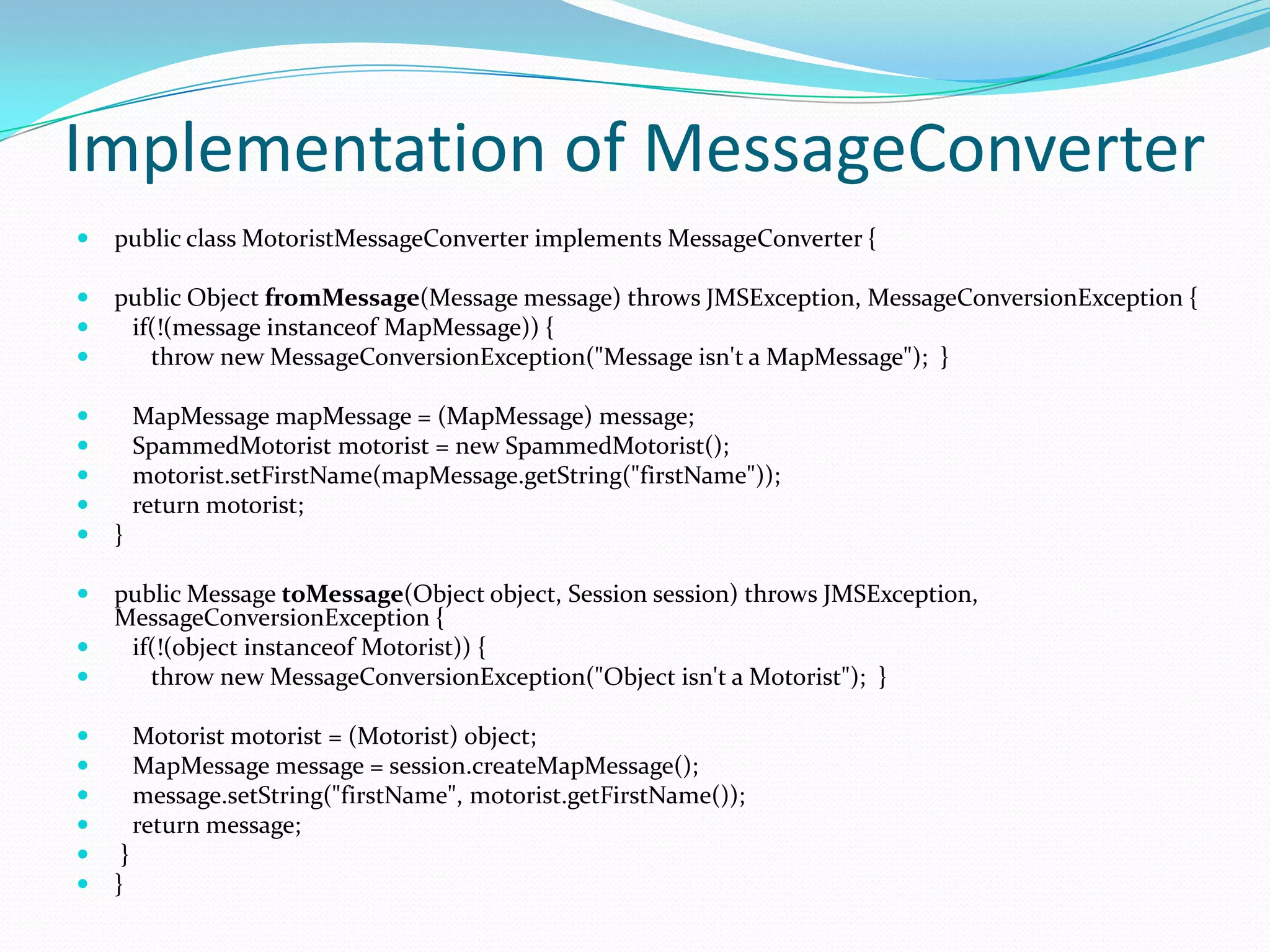 Implementation of MessageConverter
 public class MotoristMessageConverter implements MessageConverter {
 public Object fromMessage(Message message) throws JMSException, MessageConversionException {
 if(!(message instanceof MapMessage)) {
 throw new MessageConversionException("Message isn't a MapMessage"); }
 MapMessage mapMessage = (MapMessage) message;
 SpammedMotorist motorist = new SpammedMotorist();
 motorist.setFirstName(mapMessage.getString("firstName"));
 return motorist;
 }
 public Message toMessage(Object object, Session session) throws JMSException,
MessageConversionException {
 if(!(object instanceof Motorist)) {
 throw new MessageConversionException("Object isn't a Motorist"); }
 Motorist motorist = (Motorist) object;
 MapMessage message = session.createMapMessage();
 message.setString("firstName", motorist.getFirstName());
 return message;
 }
 }
 