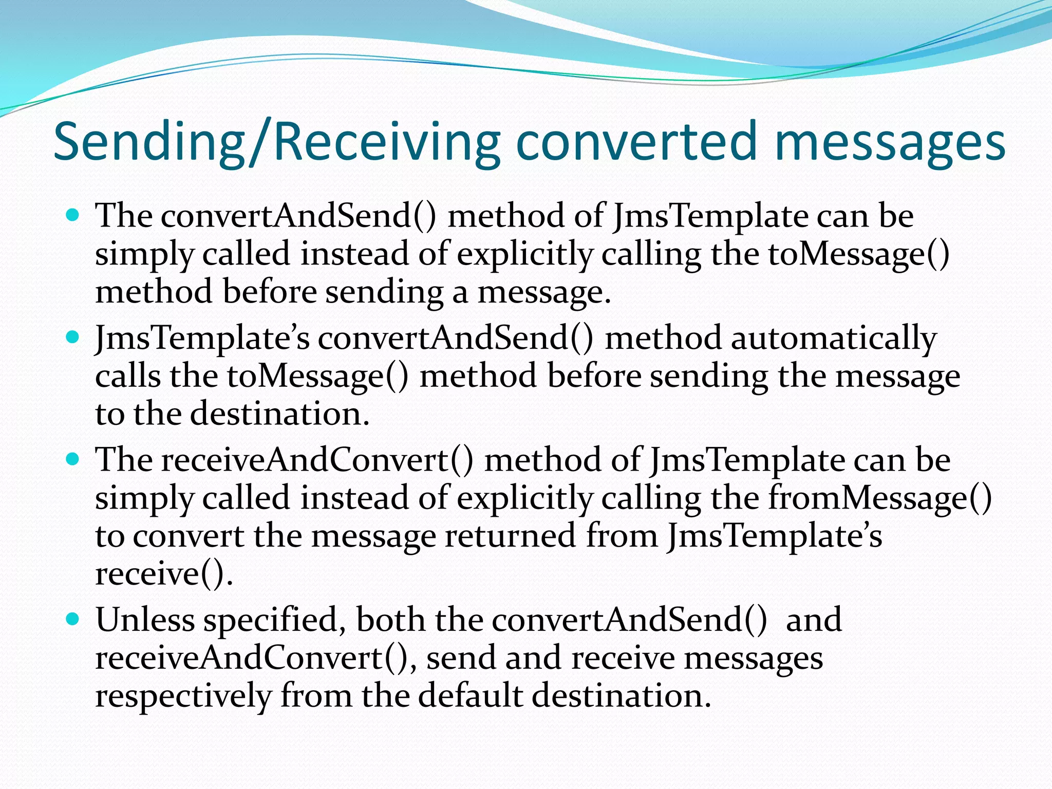 Sending/Receiving converted messages
 The convertAndSend() method of JmsTemplate can be
simply called instead of explicitly calling the toMessage()
method before sending a message.
 JmsTemplate’s convertAndSend() method automatically
calls the toMessage() method before sending the message
to the destination.
 The receiveAndConvert() method of JmsTemplate can be
simply called instead of explicitly calling the fromMessage()
to convert the message returned from JmsTemplate’s
receive().
 Unless specified, both the convertAndSend() and
receiveAndConvert(), send and receive messages
respectively from the default destination.
 
