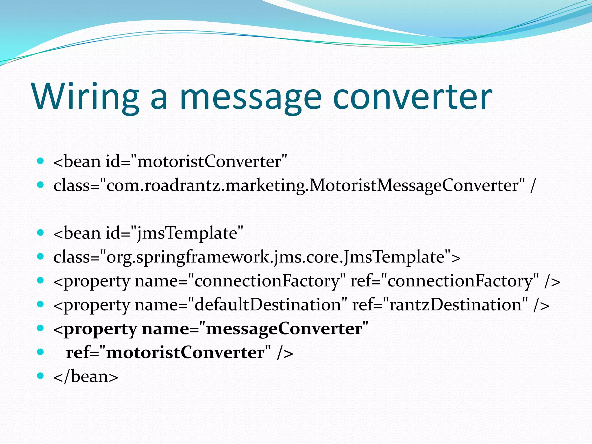 Wiring a message converter
 <bean id="motoristConverter"
 class="com.roadrantz.marketing.MotoristMessageConverter" /
 <bean id="jmsTemplate"
 class="org.springframework.jms.core.JmsTemplate">
 <property name="connectionFactory" ref="connectionFactory" />
 <property name="defaultDestination" ref="rantzDestination" />
 <property name="messageConverter"
 ref="motoristConverter" />
 </bean>
 