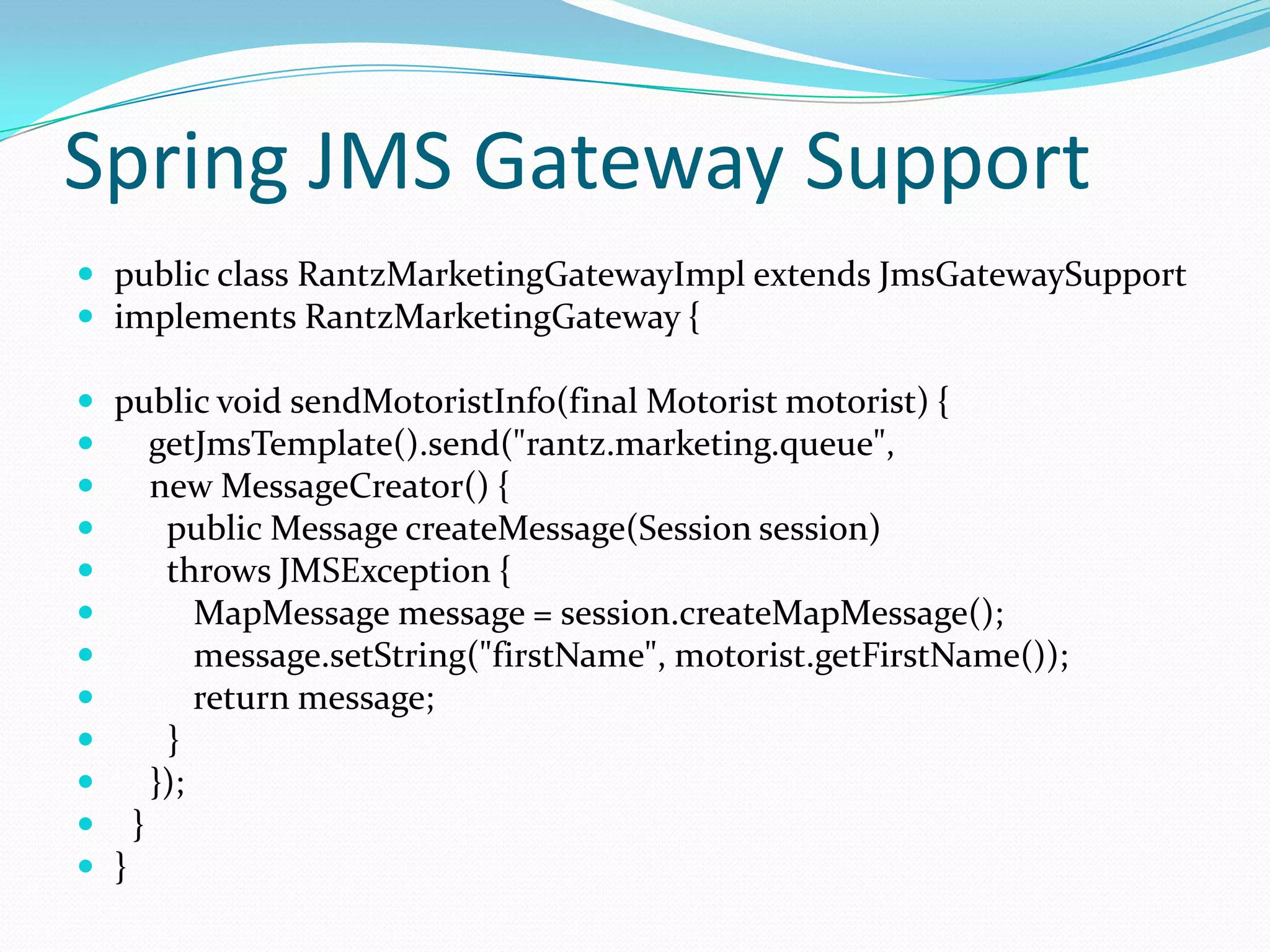 Spring JMS Gateway Support
 public class RantzMarketingGatewayImpl extends JmsGatewaySupport
 implements RantzMarketingGateway {
 public void sendMotoristInfo(final Motorist motorist) {
 getJmsTemplate().send("rantz.marketing.queue",
 new MessageCreator() {
 public Message createMessage(Session session)
 throws JMSException {
 MapMessage message = session.createMapMessage();
 message.setString("firstName", motorist.getFirstName());
 return message;
 }
 });
 }
 }
 