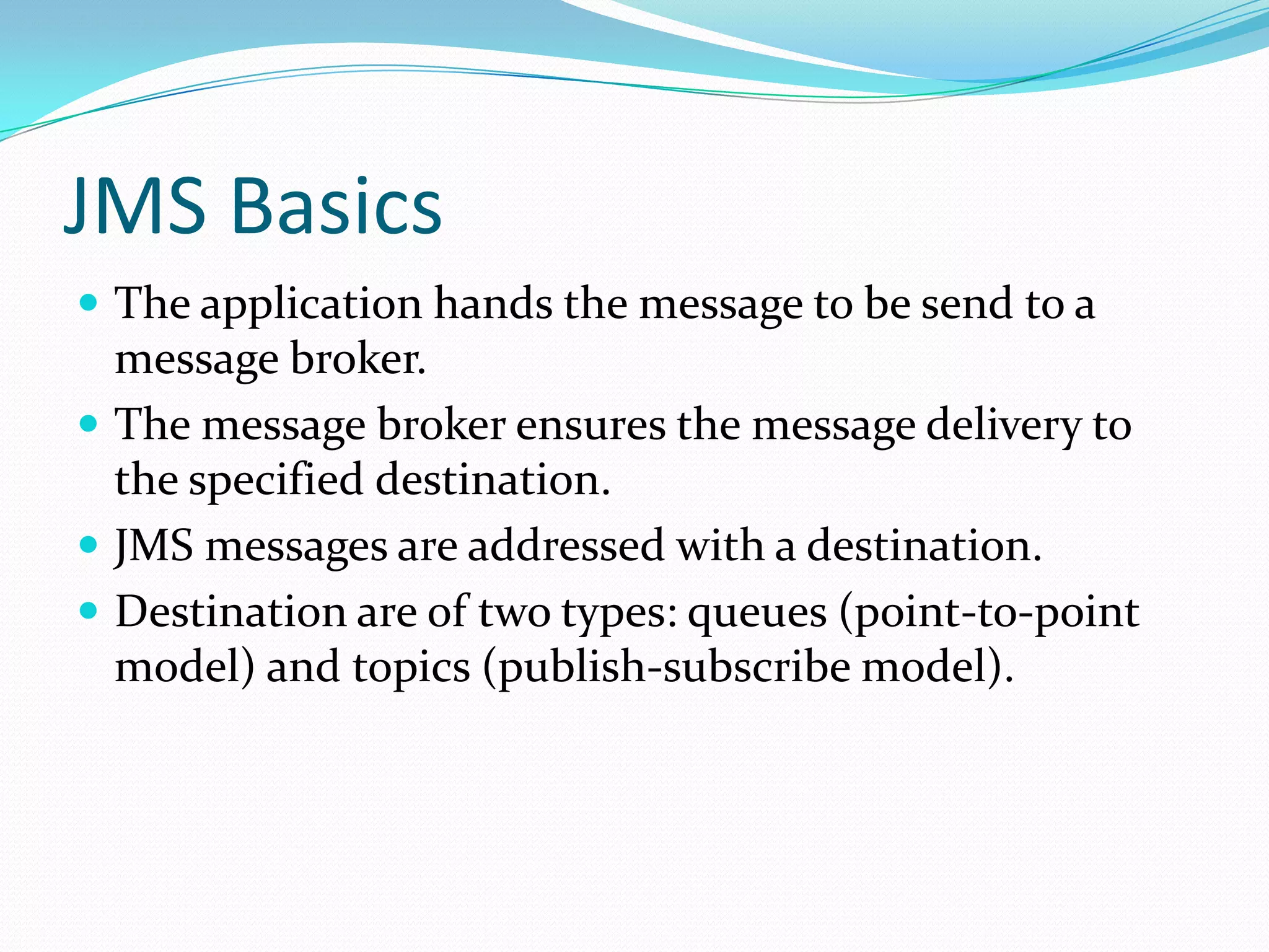 JMS Basics
 The application hands the message to be send to a
message broker.
 The message broker ensures the message delivery to
the specified destination.
 JMS messages are addressed with a destination.
 Destination are of two types: queues (point-to-point
model) and topics (publish-subscribe model).
 