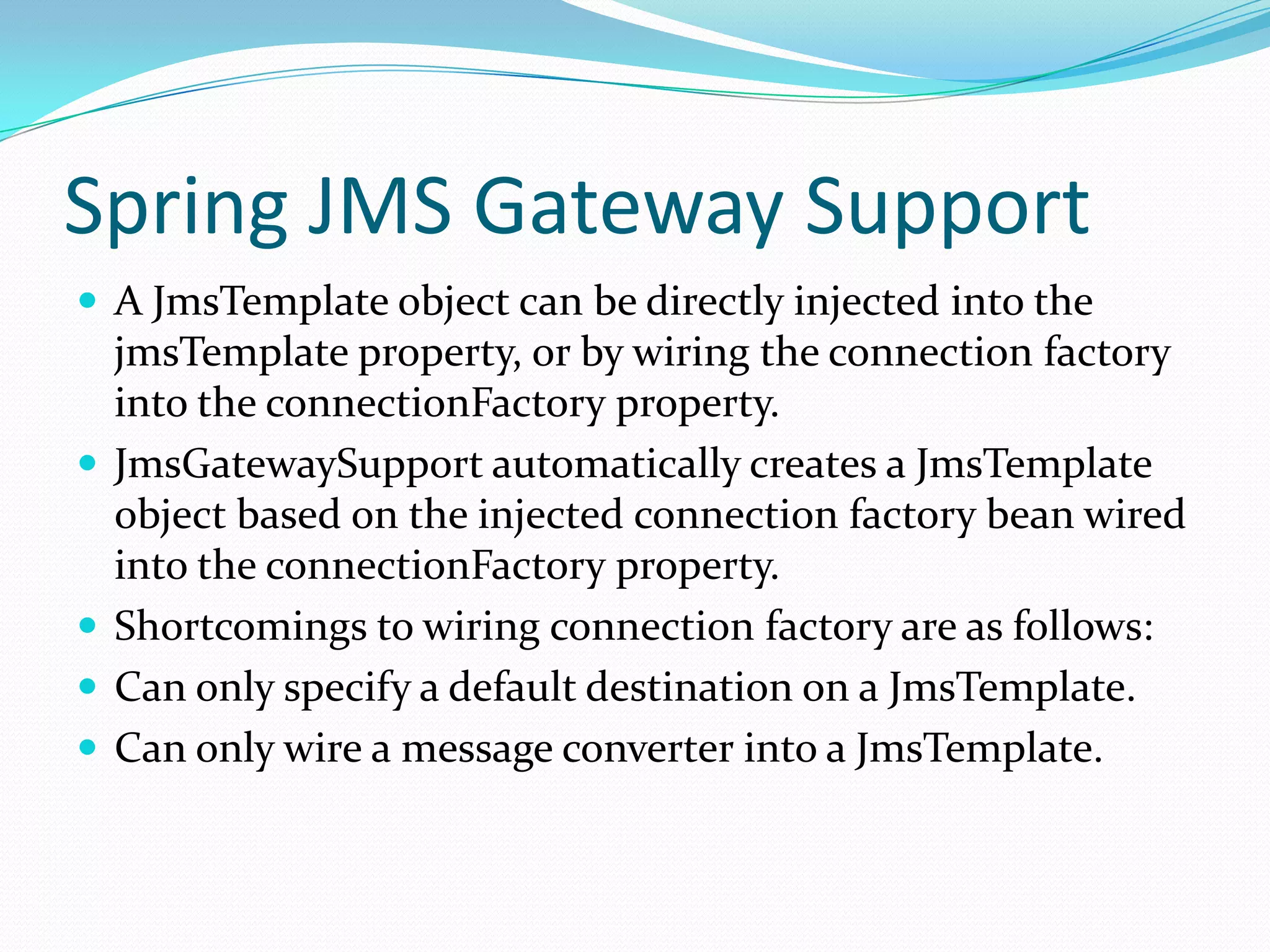 Spring JMS Gateway Support
 A JmsTemplate object can be directly injected into the
jmsTemplate property, or by wiring the connection factory
into the connectionFactory property.
 JmsGatewaySupport automatically creates a JmsTemplate
object based on the injected connection factory bean wired
into the connectionFactory property.
 Shortcomings to wiring connection factory are as follows:
 Can only specify a default destination on a JmsTemplate.
 Can only wire a message converter into a JmsTemplate.
 