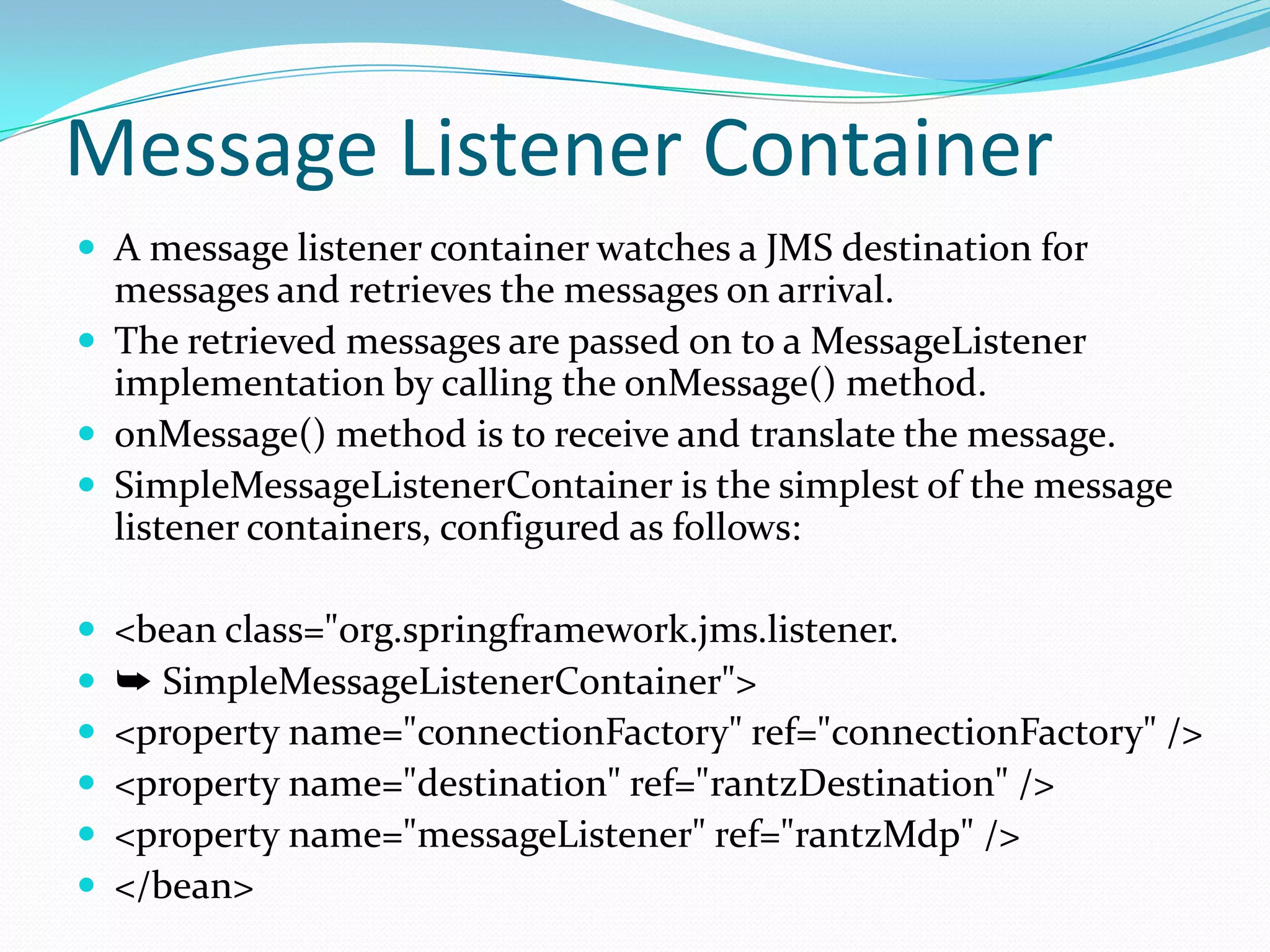 Message Listener Container
 A message listener container watches a JMS destination for
messages and retrieves the messages on arrival.
 The retrieved messages are passed on to a MessageListener
implementation by calling the onMessage() method.
 onMessage() method is to receive and translate the message.
 SimpleMessageListenerContainer is the simplest of the message
listener containers, configured as follows:
 <bean class="org.springframework.jms.listener.
 ➥ SimpleMessageListenerContainer">
 <property name="connectionFactory" ref="connectionFactory" />
 <property name="destination" ref="rantzDestination" />
 <property name="messageListener" ref="rantzMdp" />
 </bean>
 