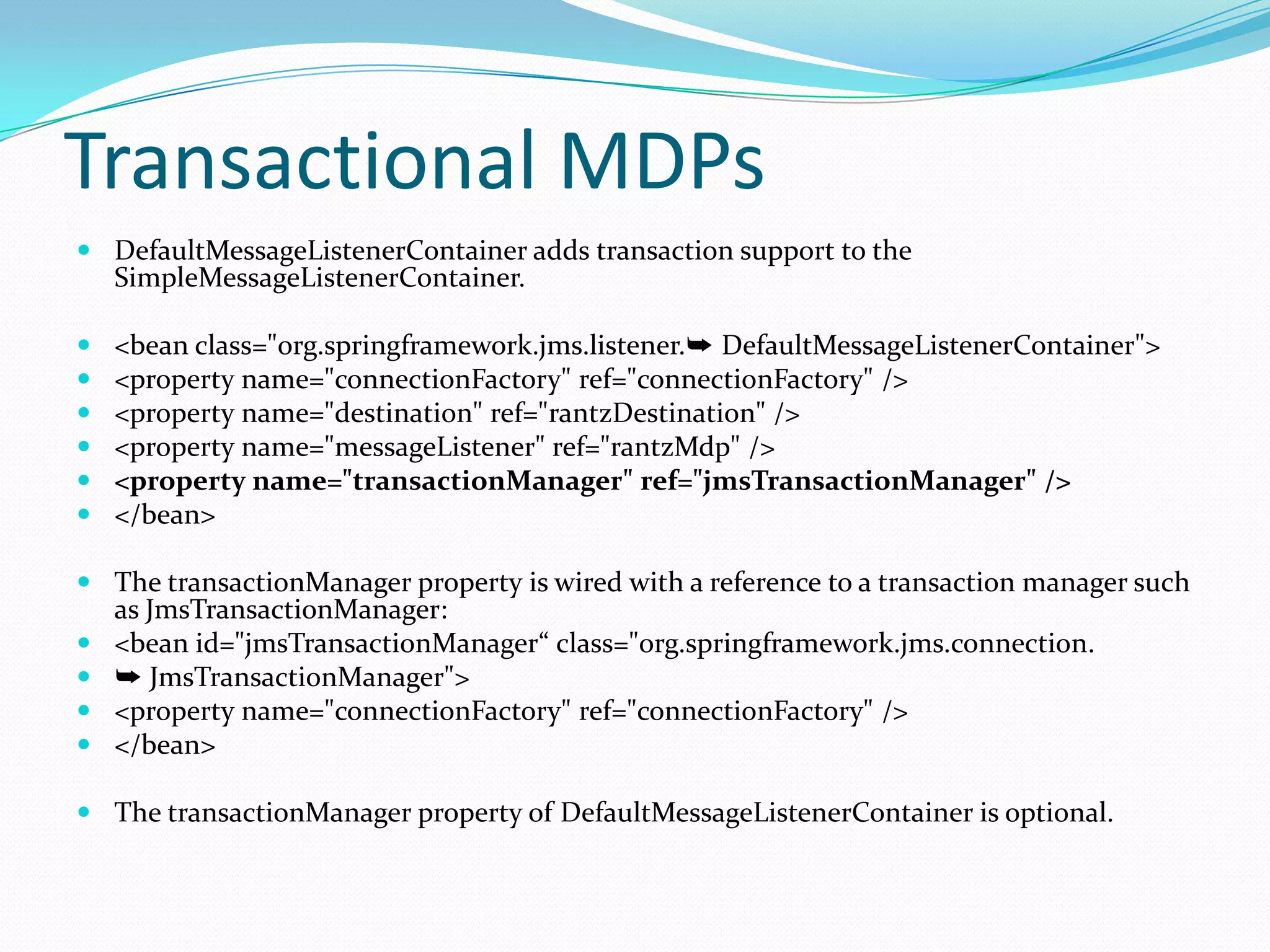 Transactional MDPs
 DefaultMessageListenerContainer adds transaction support to the
SimpleMessageListenerContainer.
 <bean class="org.springframework.jms.listener.➥ DefaultMessageListenerContainer">
 <property name="connectionFactory" ref="connectionFactory" />
 <property name="destination" ref="rantzDestination" />
 <property name="messageListener" ref="rantzMdp" />
 <property name="transactionManager" ref="jmsTransactionManager" />
 </bean>
 The transactionManager property is wired with a reference to a transaction manager such
as JmsTransactionManager:
 <bean id="jmsTransactionManager“ class="org.springframework.jms.connection.
 ➥ JmsTransactionManager">
 <property name="connectionFactory" ref="connectionFactory" />
 </bean>
 The transactionManager property of DefaultMessageListenerContainer is optional.
 