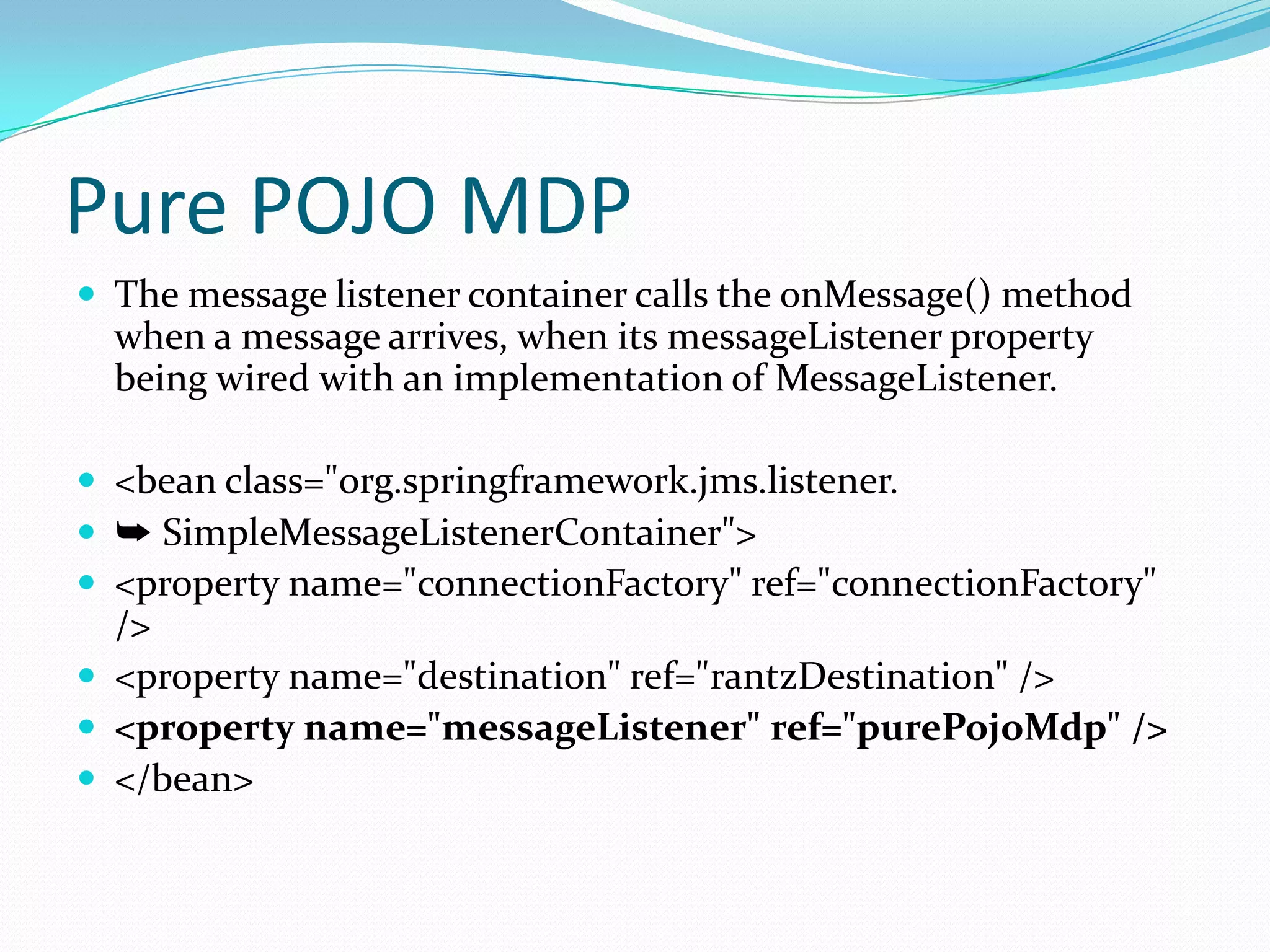 Pure POJO MDP
 The message listener container calls the onMessage() method
when a message arrives, when its messageListener property
being wired with an implementation of MessageListener.
 <bean class="org.springframework.jms.listener.
 ➥ SimpleMessageListenerContainer">
 <property name="connectionFactory" ref="connectionFactory"
/>
 <property name="destination" ref="rantzDestination" />
 <property name="messageListener" ref="purePojoMdp" />
 </bean>
 
