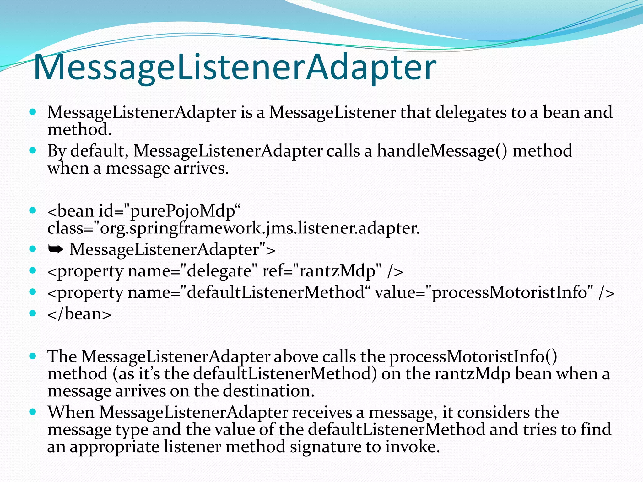 MessageListenerAdapter
 MessageListenerAdapter is a MessageListener that delegates to a bean and
method.
 By default, MessageListenerAdapter calls a handleMessage() method
when a message arrives.
 <bean id="purePojoMdp“
class="org.springframework.jms.listener.adapter.
 ➥ MessageListenerAdapter">
 <property name="delegate" ref="rantzMdp" />
 <property name="defaultListenerMethod“ value="processMotoristInfo" />
 </bean>
 The MessageListenerAdapter above calls the processMotoristInfo()
method (as it’s the defaultListenerMethod) on the rantzMdp bean when a
message arrives on the destination.
 When MessageListenerAdapter receives a message, it considers the
message type and the value of the defaultListenerMethod and tries to find
an appropriate listener method signature to invoke.
 