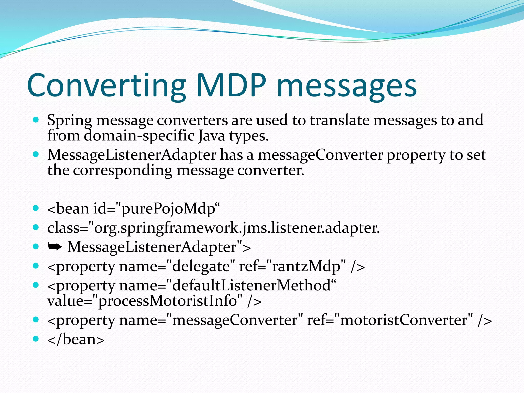 Converting MDP messages
 Spring message converters are used to translate messages to and
from domain-specific Java types.
 MessageListenerAdapter has a messageConverter property to set
the corresponding message converter.
 <bean id="purePojoMdp“
 class="org.springframework.jms.listener.adapter.
 ➥ MessageListenerAdapter">
 <property name="delegate" ref="rantzMdp" />
 <property name="defaultListenerMethod“
value="processMotoristInfo" />
 <property name="messageConverter" ref="motoristConverter" />
 </bean>
 