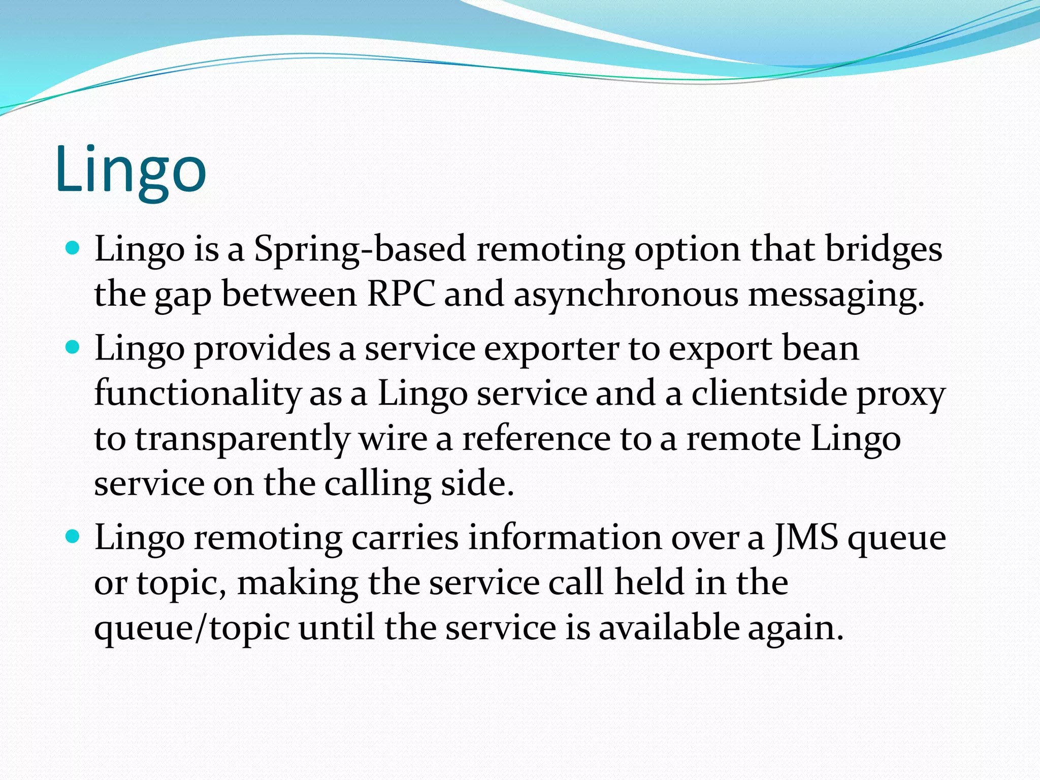 Lingo
 Lingo is a Spring-based remoting option that bridges
the gap between RPC and asynchronous messaging.
 Lingo provides a service exporter to export bean
functionality as a Lingo service and a clientside proxy
to transparently wire a reference to a remote Lingo
service on the calling side.
 Lingo remoting carries information over a JMS queue
or topic, making the service call held in the
queue/topic until the service is available again.
 