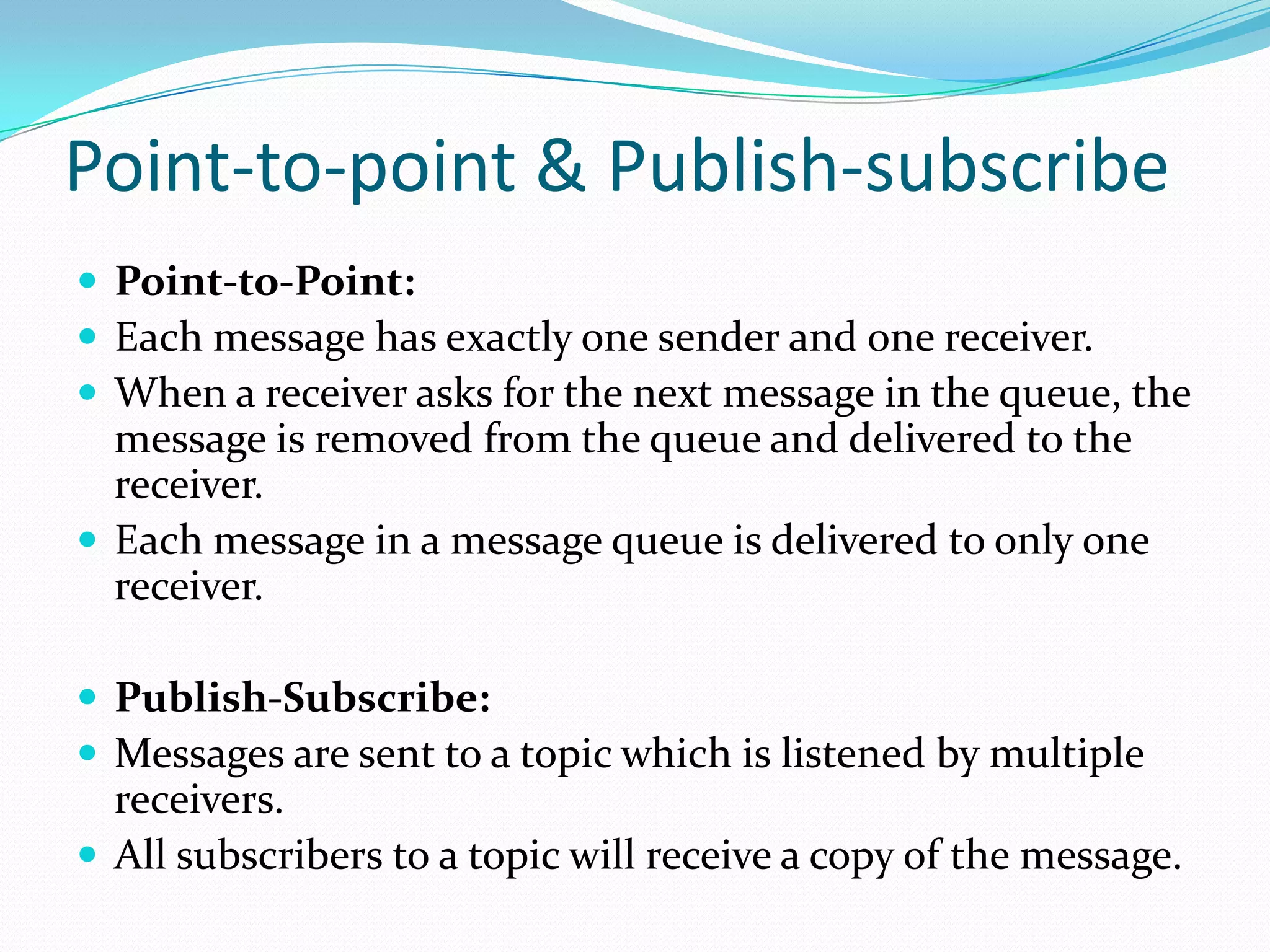 Point-to-point & Publish-subscribe
 Point-to-Point:
 Each message has exactly one sender and one receiver.
 When a receiver asks for the next message in the queue, the
message is removed from the queue and delivered to the
receiver.
 Each message in a message queue is delivered to only one
receiver.
 Publish-Subscribe:
 Messages are sent to a topic which is listened by multiple
receivers.
 All subscribers to a topic will receive a copy of the message.
 