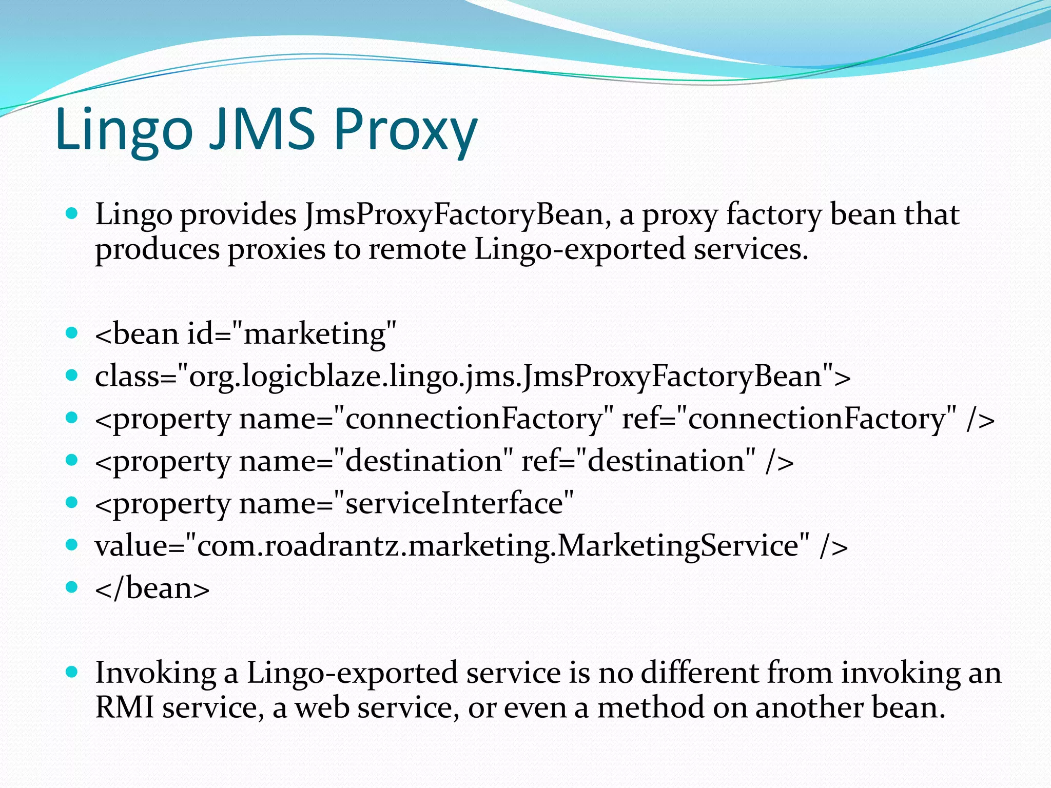 Lingo JMS Proxy
 Lingo provides JmsProxyFactoryBean, a proxy factory bean that
produces proxies to remote Lingo-exported services.
 <bean id="marketing"
 class="org.logicblaze.lingo.jms.JmsProxyFactoryBean">
 <property name="connectionFactory" ref="connectionFactory" />
 <property name="destination" ref="destination" />
 <property name="serviceInterface"
 value="com.roadrantz.marketing.MarketingService" />
 </bean>
 Invoking a Lingo-exported service is no different from invoking an
RMI service, a web service, or even a method on another bean.
 